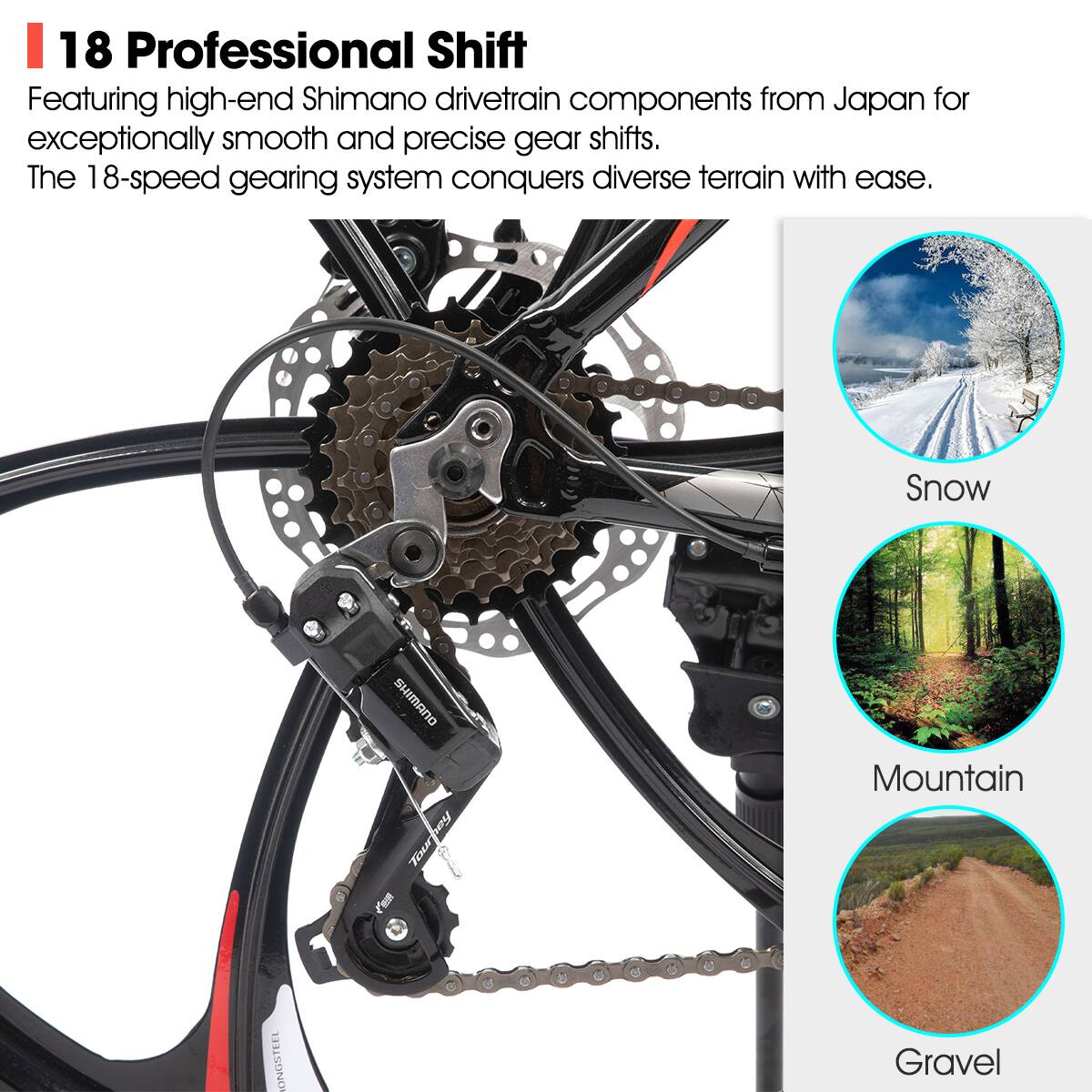 18 Professional Shift

Featuring high-end Shimano drivetrain components from Japan for exceptionally smooth and precise gear shifts. The 18-speed gearing system conquers diverse terrain with ease.

Snow  
Mountain  
Gravel