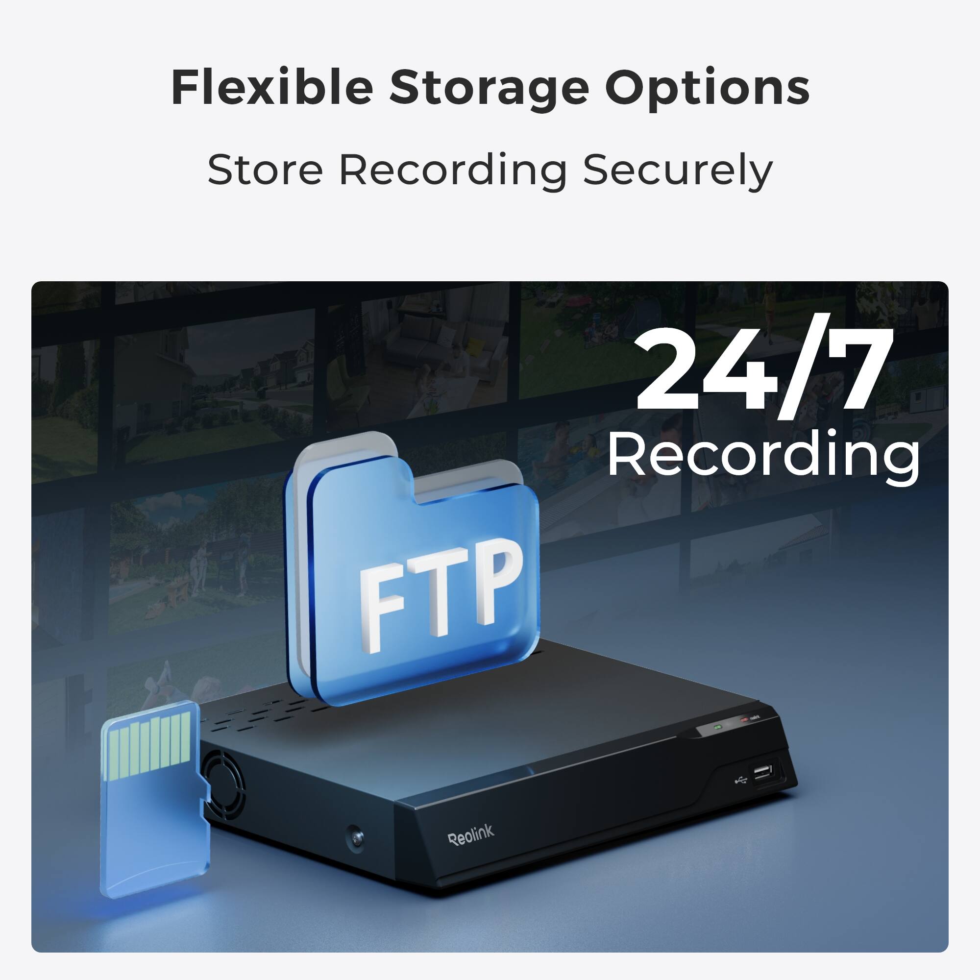 Flexible Storage Options  
Store Recording Securely  

24/7 Recording  
FTP  

Reolink