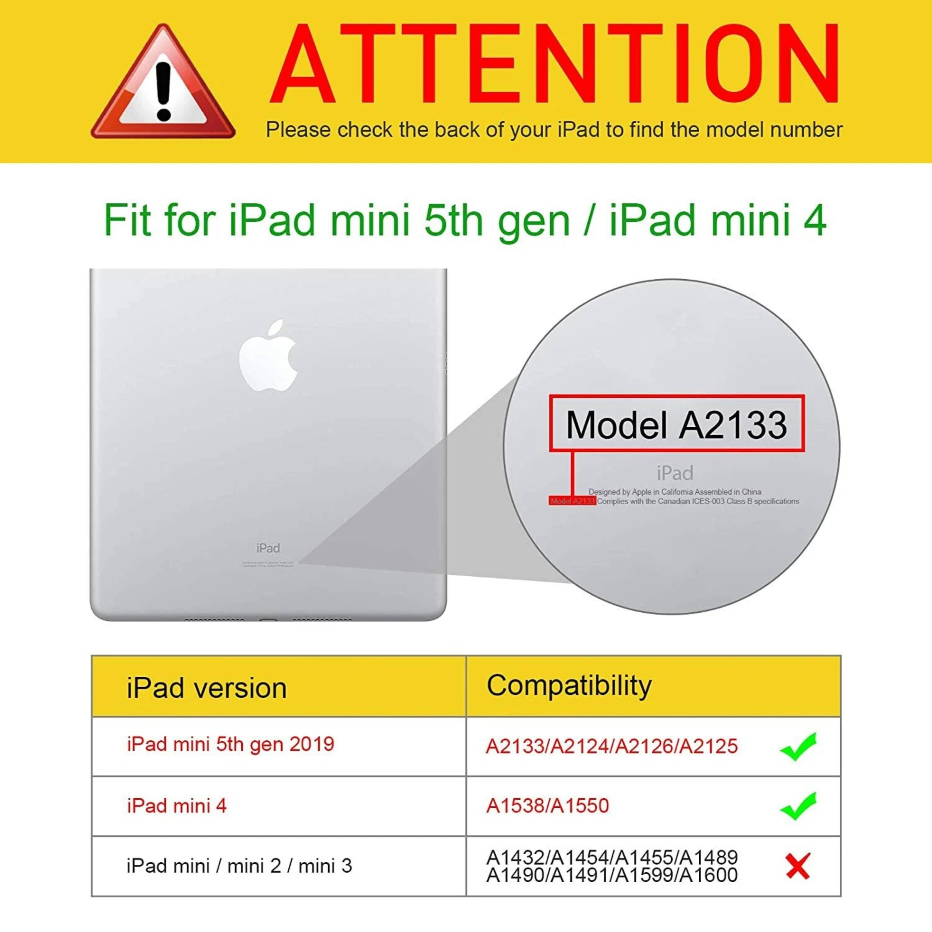 **ATTENTION**  
Please check the back of your iPad to find the model number

---

**Fit for iPad mini 5th gen / iPad mini 4**

---

**Model A2133**

---

**iPad version**  
- iPad mini 5th gen 2019  
- iPad mini 4  
- iPad mini / mini 2 / mini 3

---

**Compatibility**  
- A2133/A2124/A2126/A2125 ✔️  
- A1538/A1550 ✔️  
- A1432/A1454/A1455/A1489/A1490/A1491/A1599/A1600 ❌