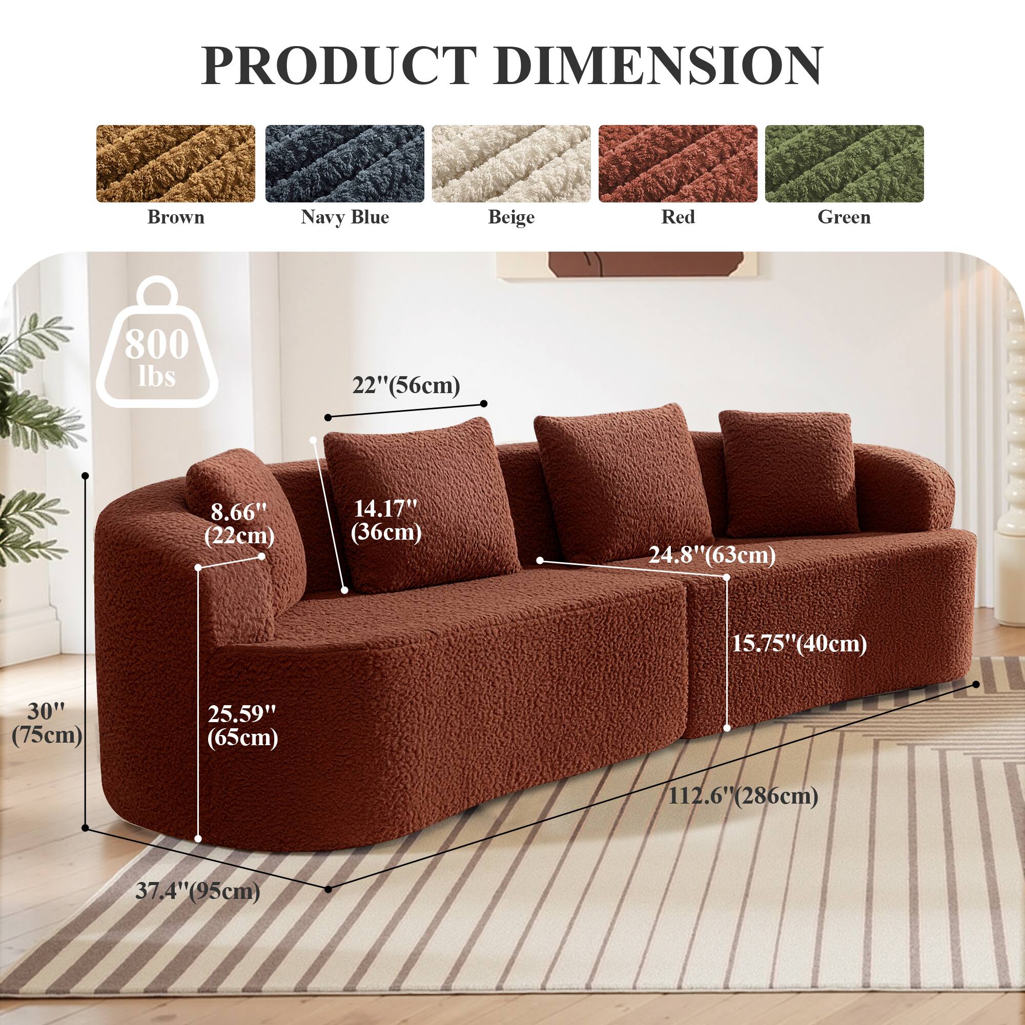 PRODUCT DIMENSION

Brown Navy Blue Beige Red Green

800 lbs

22" (56cm)

8.66" (22cm)

14.17" (36cm)

24.8" (63cm)

15.75" (40cm)

30" (75cm)

25.59" (65cm)

112.6" (286cm)

37.4" (95cm)