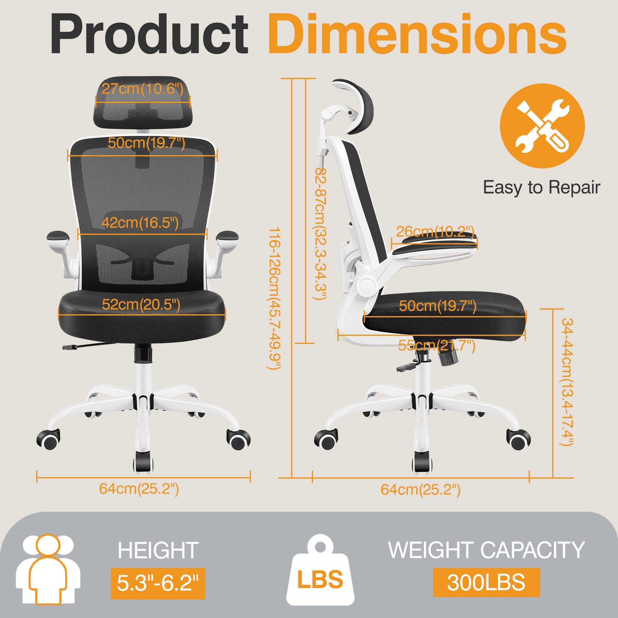 Product Dimensions  
- Seat: 27cm (10.6")  
- Backrest: 50cm (19.7")  
- Armrest: 42cm (16.5")  
- Overall Height: 82-87cm (32.3-34.3")  
- Seat Width: 26cm (10.2")  
- Seat Depth: 52cm (20.5")  
- Overall Width: 116-126cm (45.7-49.9")  
- Base Width: 55cm (21.7")  
- Base Depth: 50cm (19.7")  
- Armrest Height: 34-44cm (13.4-17.4")  
- Base Height: 64cm (25.2")  

Easy to Repair  

HEIGHT: 5.3"-6.2"  

WEIGHT CAPACITY: 300LBS