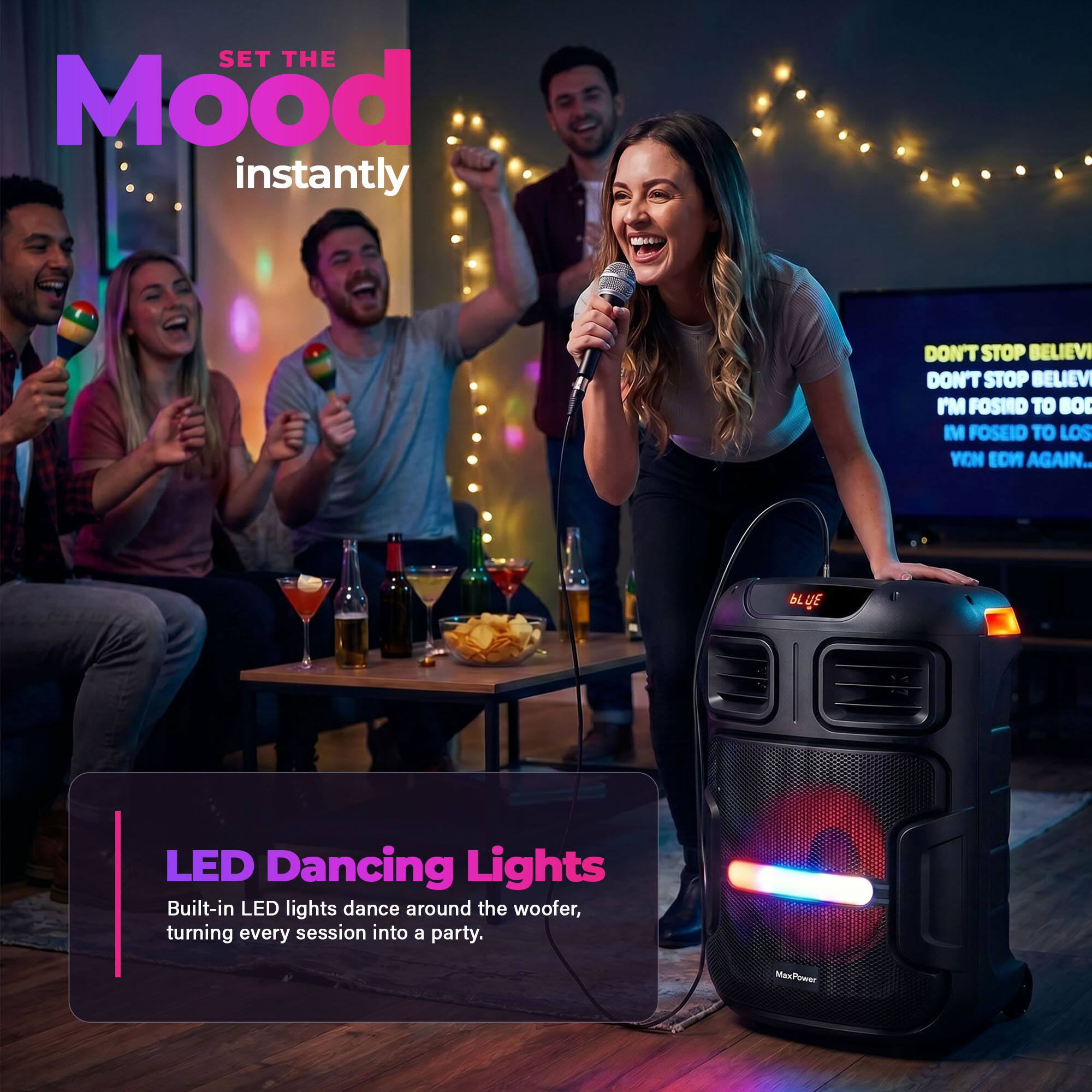 SET THE Mood instantly  
DON'T STOP BELIEVI  
DON'T STOP BELIEVI  
I'M FOSIRO TO BO  
I POSEIO TO LOS  
YON ECH AGAIN...  

LED Dancing Lights  
Built-in LED lights dance around the woofer, turning every session into a party.  

MasPower