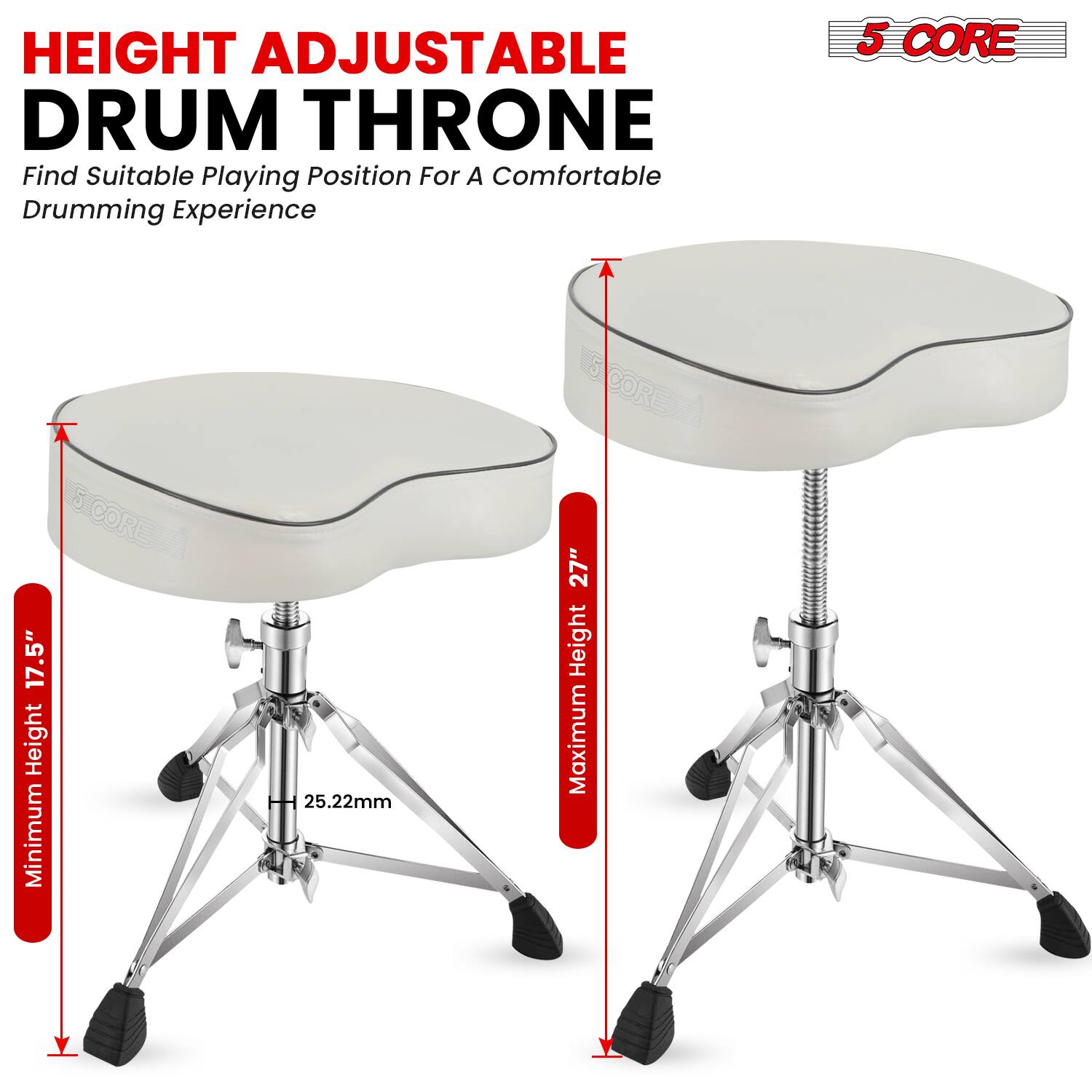 HEIGHT ADJUSTABLE DRUM THRONE  
Find Suitable Playing Position For A Comfortable Drumming Experience  

5 CORE  
17.5" Height Minimum  
25.22mm  
27" Height Maximum