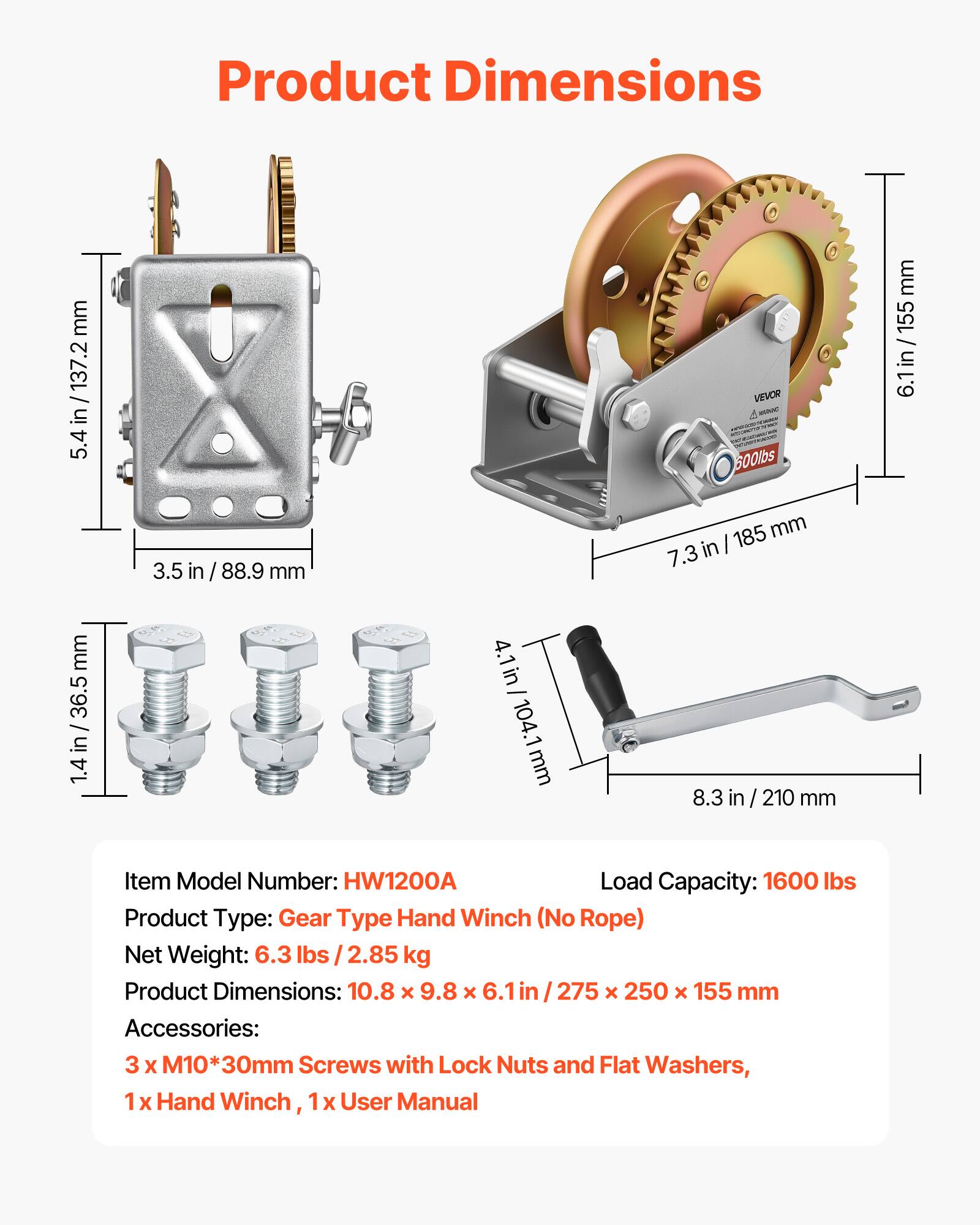 Product Dimensions: 10.8 x 9.8 x 6.1 in / 275 x 250 x 155 mm

Item Model Number: HW1200A

Load Capacity: 1600 lbs

Product Type: Gear Type Hand Winch (No Rope)

Net Weight: 6.3 lbs / 2.85 kg

Accessories: 3 x M10*30mm Screws with Lock Nuts and Flat Washers, 1 x Hand Winch, 1 x User Manual