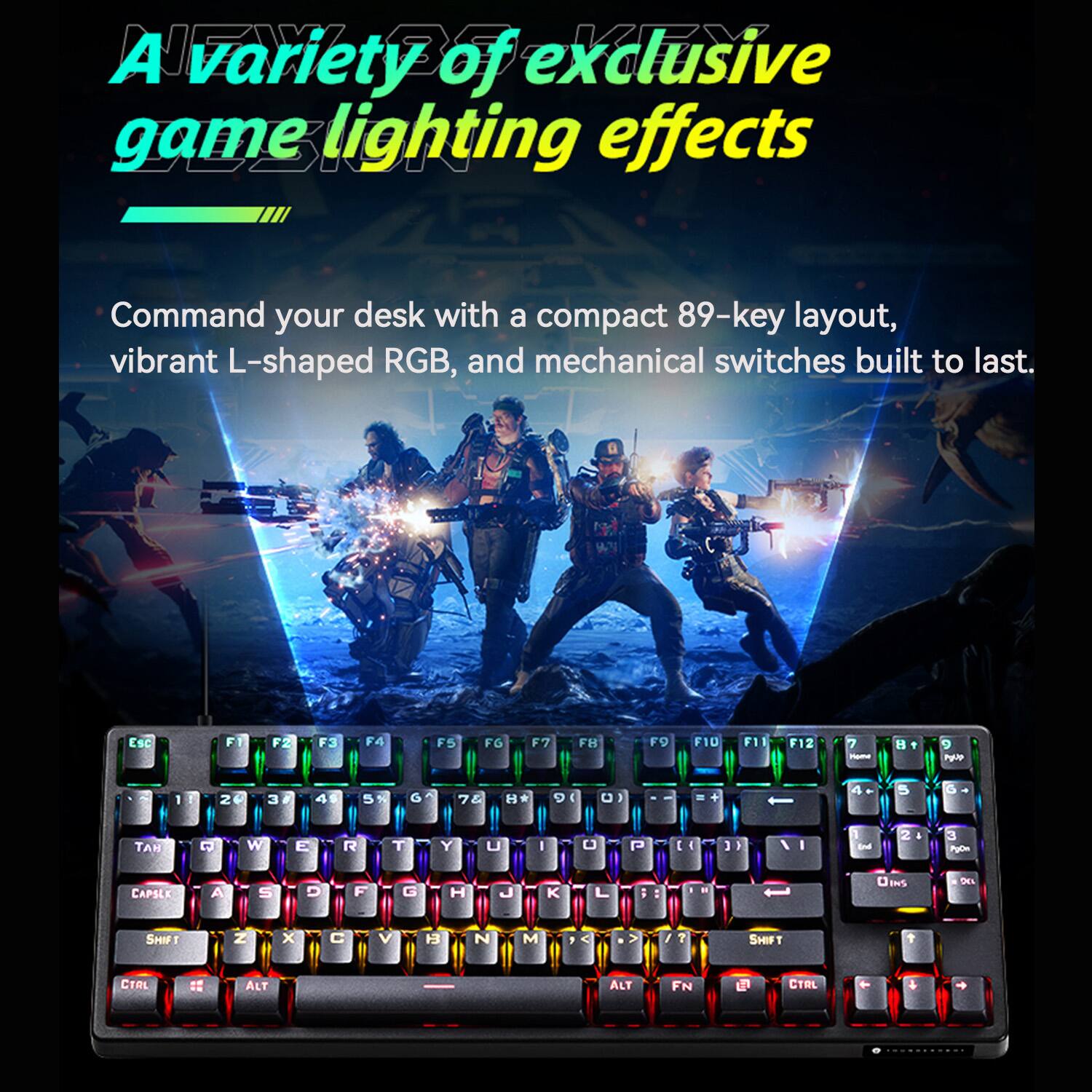 A variety of exclusive game lighting effects

Command your desk with a compact 89-key layout, vibrant L-shaped RGB, and mechanical switches built to last.