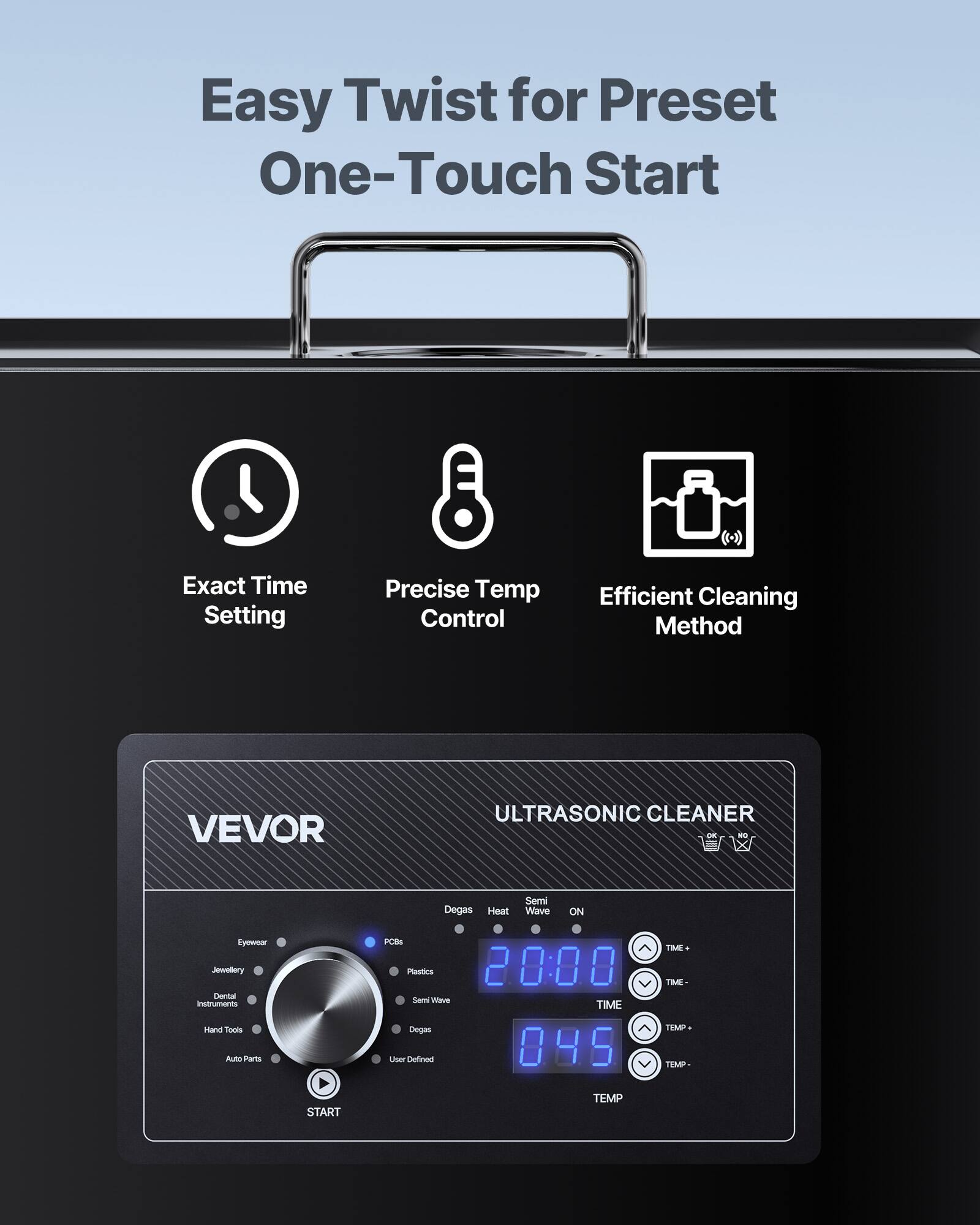 Easy Twist for Preset One-Touch Start

Exact Time Setting
Precise Temp Control
Efficient Cleaning Method

VEVOR
ULTRASONIC CLEANER

Degas Heat
Semi Wave
ON

Eyewear Jewelry Dental Instruments Hand Tools Auto Parts
PCBs Plastics

20:00 TIME
045 TEMP

TME TIME- TEMP THMP
START
