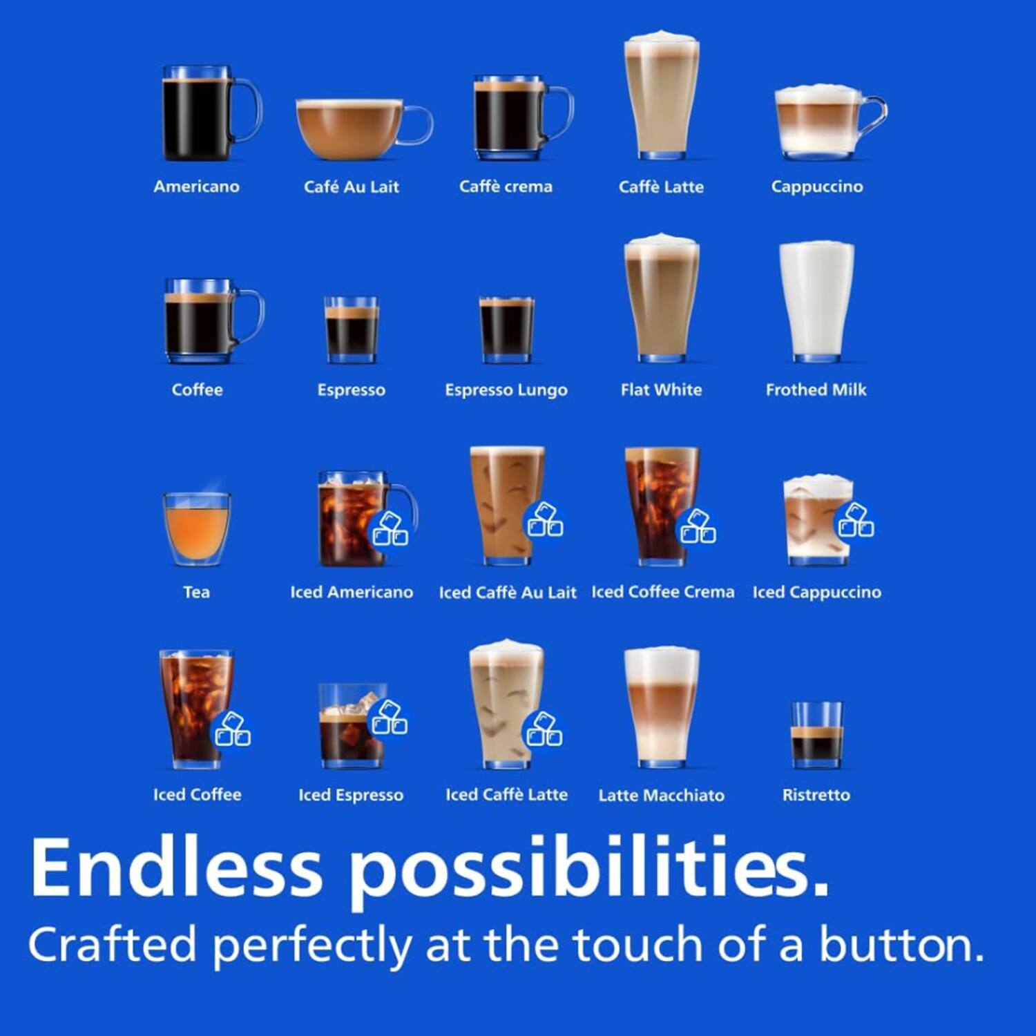American, Café Au Lait, Caffè crema, Caffè Latte, Cappuccino, Coffee, Espresso, Espresso Lungo, Flat White, Frothed Milk, Tea, Iced Americano, Iced Caffè Au Lait, Iced Coffee Crema, Iced Cappuccino, Iced Coffee, Iced Espresso, Iced Caffè Latte, Latte Macchiato, Ristretto. Endless possibilities. Crafted perfectly at the touch of a button.