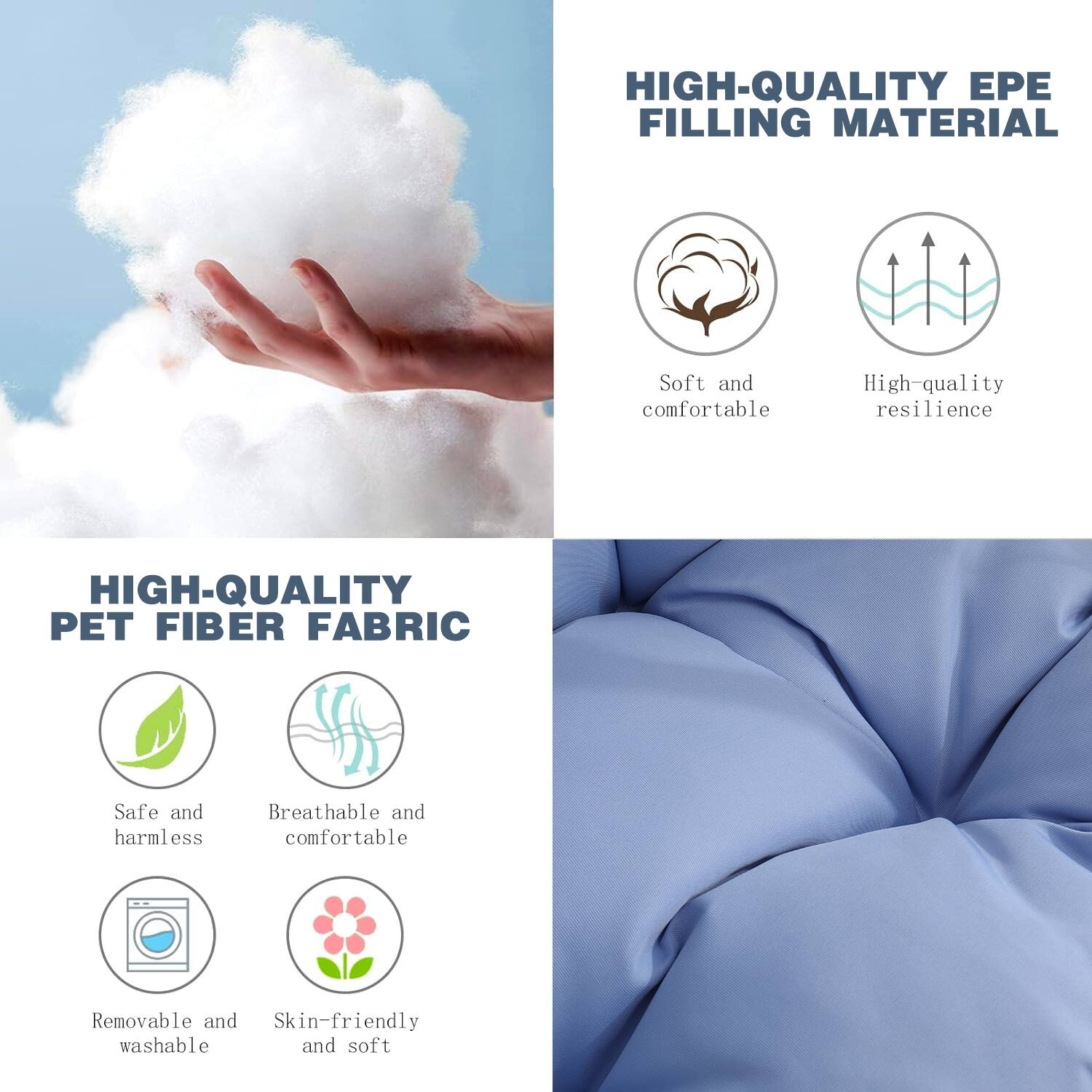 HIGH-QUALITY EPE FILLING MATERIAL  
- Soft and comfortable  
- High-quality resilience  

HIGH-QUALITY PET FIBER FABRIC  
- Safe and harmless  
- Breathable and comfortable  
- Removable and washable  
- Skin-friendly and soft
