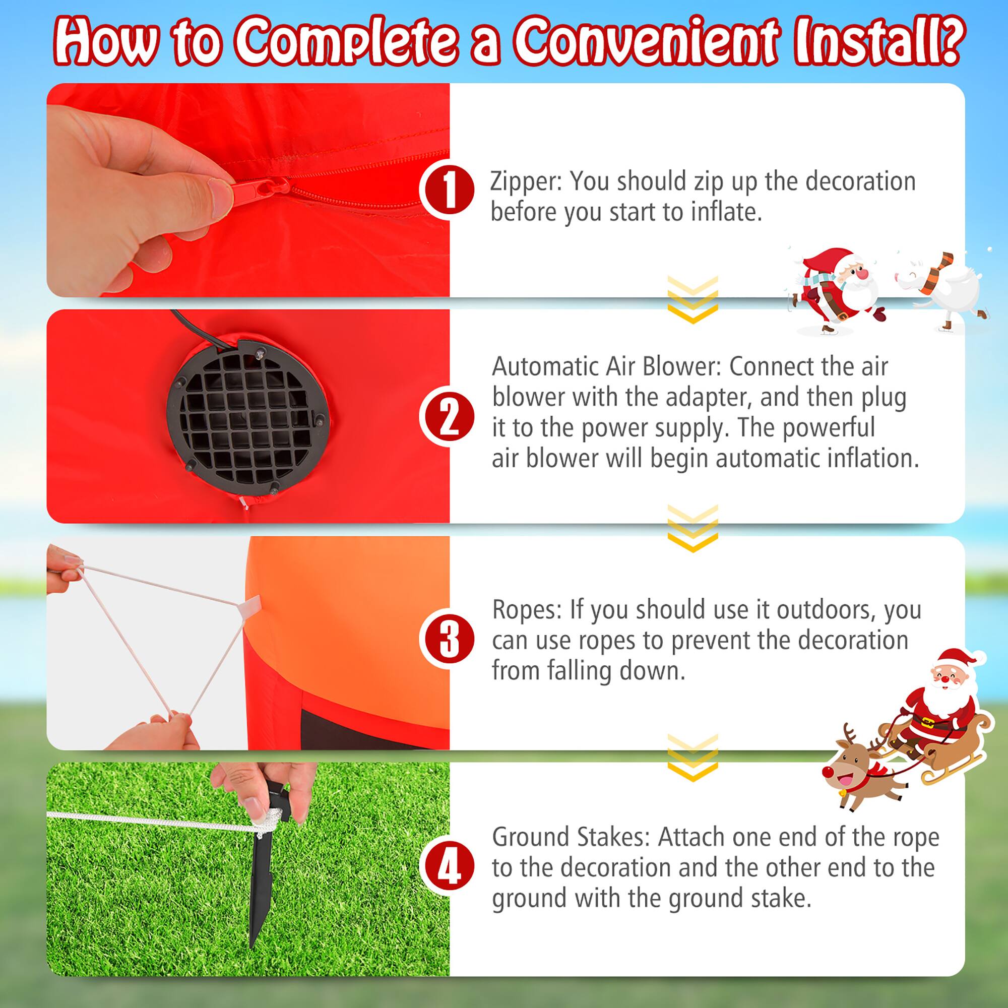 How to Complete a Convenient Install?

1. Zipper: You should zip up the decoration before you start to inflate.

2. Automatic Air Blower: Connect the air blower with the adapter, and then plug it to the power supply. The powerful air blower will begin automatic inflation.

3. Ropes: If you should use it outdoors, you can use ropes to prevent the decoration from falling down.

4. Ground Stakes: Attach one end of the rope to the decoration and the other end to the ground with the ground stake.