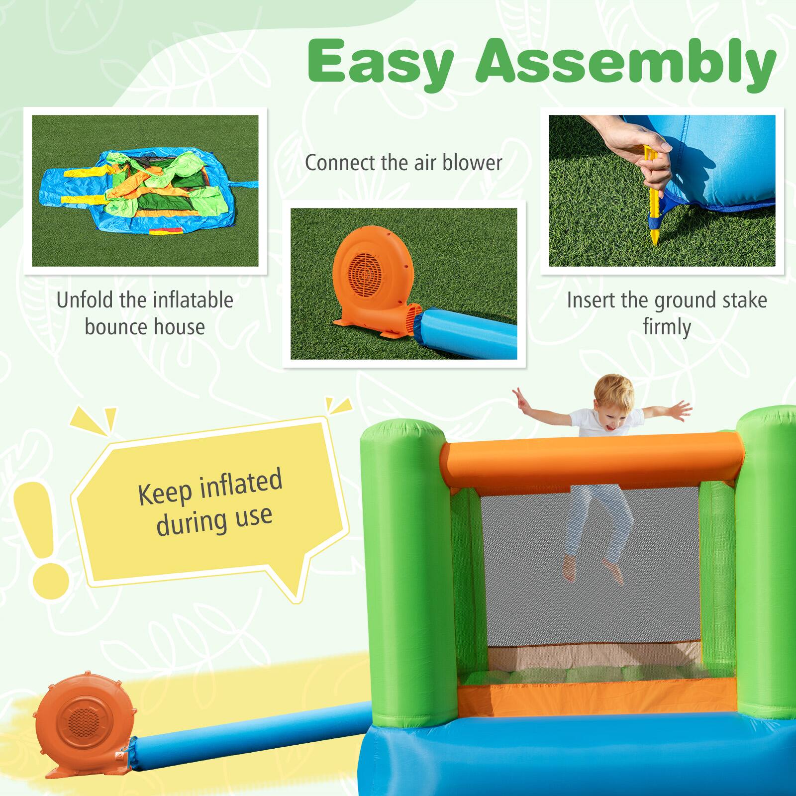 Easy Assembly

Connect the air blower

Unfold the inflatable bounce house

Insert the ground stake firmly

Keep inflated during use