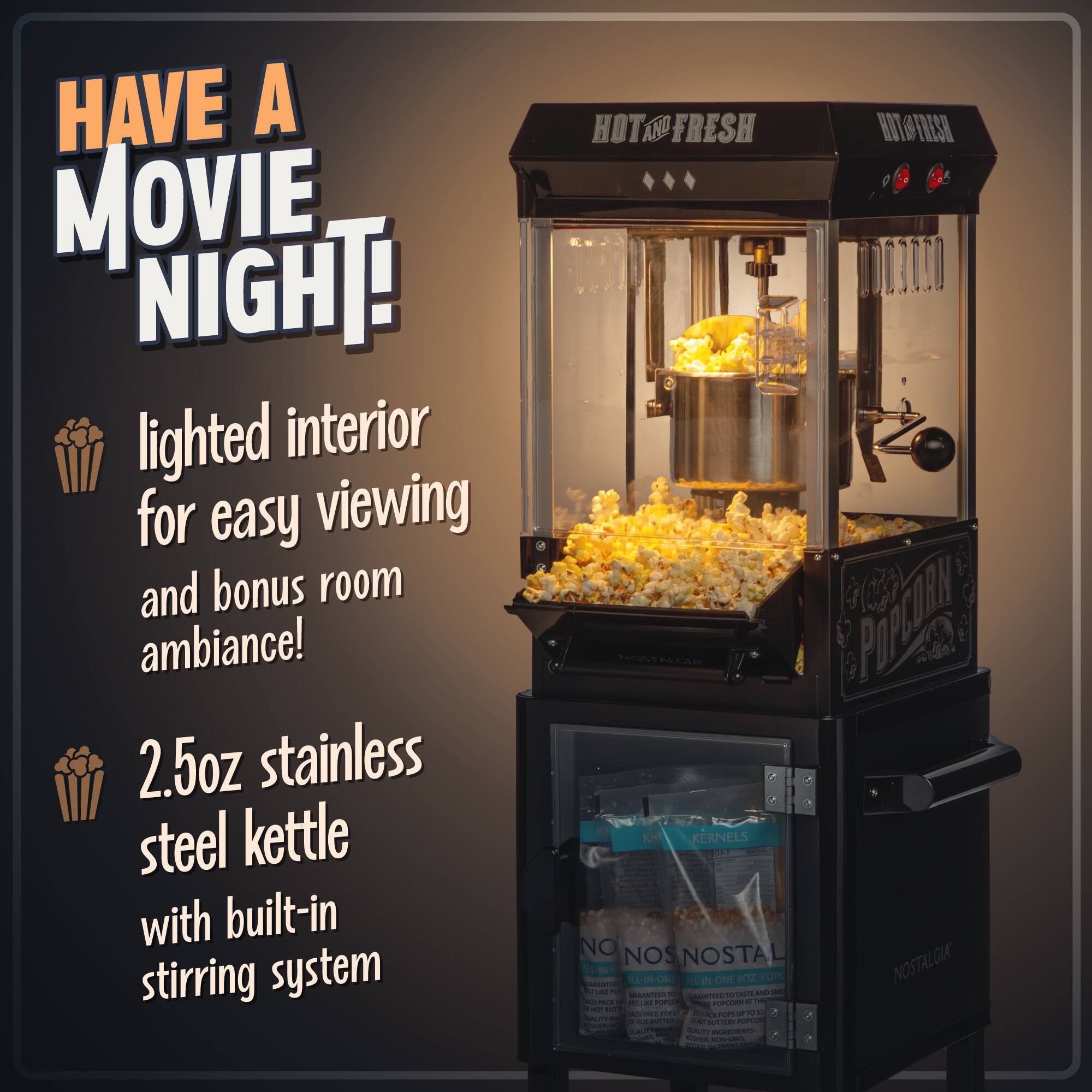 HAVE A MOVIE NIGHT!

lighted interior for easy viewing and bonus room ambiance!

2.5oz stainless steel kettle with built-in stirring system

HOT AND FRESH

NO NOSTALGIA

Popcorn