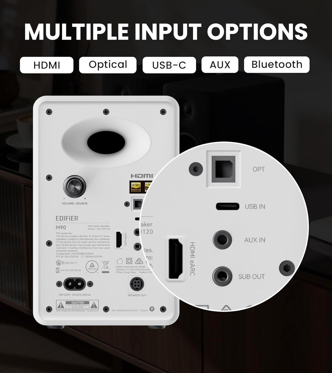 MULTIPLE INPUT OPTIONS HDMI Optical USB-C AUX Bluetooth

EDIFIER Multimedia Speaker M90

HDMI OPT H-Res AUDID HB VOLUME SOURCE USB IN

EDIFIER Multimedia Speaker M90

Model: ED-M90120

This device complies with Part 15 of the FCC Rules. Any changes or modifications not expressly approved by the manufacturer may void the user's authority to operate the equipment.

This device may cause interference to radio or television reception. If so, try to correct the condition by one of the following:
- Reorient the receiving antenna.
- Relocate the device.
- Consult the dealer or an experienced technician.

CAUTION

100-240V~ 50/60Hz 400mA

SPEAKER OUT

HDMI eARC AUX IN SUB OUT

OPT

USB IN

VOLUME/SOURCE

EDIFIER

Model: ED-M90120

HDMI eARC AUX IN SUB OUT

OPT

USB IN

VOLUME/SOURCE

EDIFIER

Model: ED-M90120

HDMI eARC AUX IN SUB OUT

OPT

USB IN

VOLUME/SOURCE

EDIFIER

Model: ED-M90