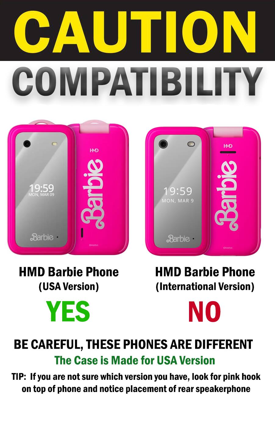 CAUTION COMPATIBILITY

HMD Barbie Phone (USA Version) YES

HMD Barbie Phone (International Version) NO

BE CAREFUL, THESE PHONES ARE DIFFERENT

The Case is Made for USA Version

TIP: If you are not sure which version you have, look for pink hook on top of phone and notice placement of rear speakerphone