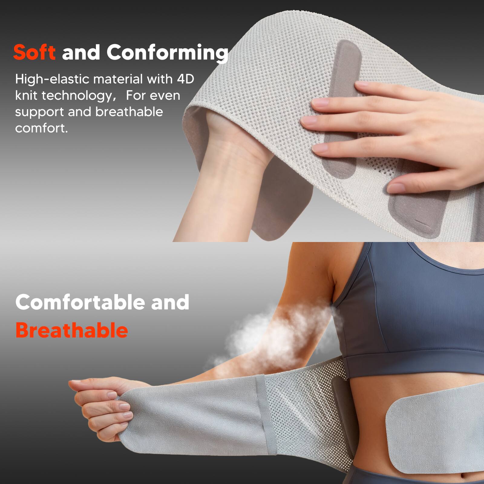 Soft and Conforming  
High-elastic material with 4D knit technology, For even support and breathable comfort.  

Comfortable and Breathable