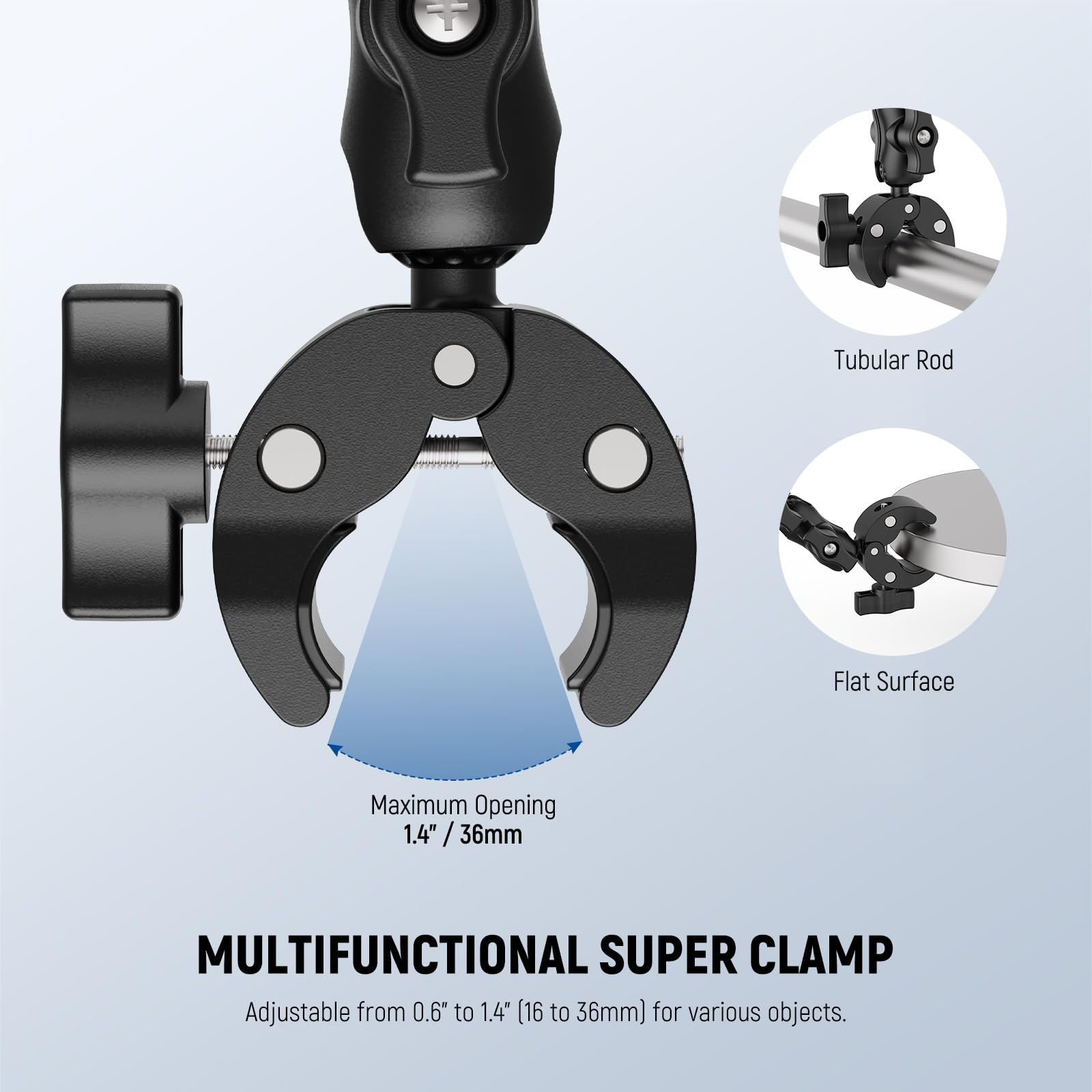 Tubular Rod  
Flat Surface  
Maximum Opening 1.4" / 36mm  

MULTIFUNCTIONAL SUPER CLAMP  
Adjustable from 0.6" to 1.4" (16 to 36mm) for various objects.