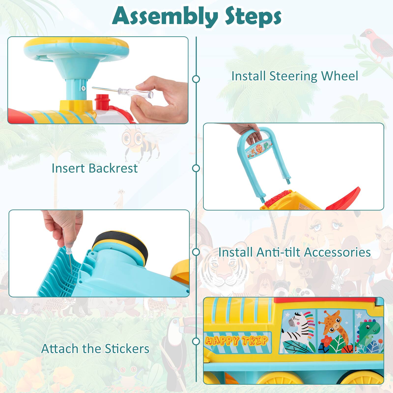 Assembly Steps

1. Insert Backrest
2. Install Steering Wheel
3. Install Anti-tilt Accessories
4. Attach the Stickers

HAPPY TRIP