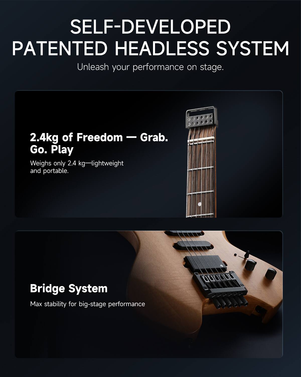 SELF-DEVELOPED PATENTED HEADLESS SYSTEM  
Unleash your performance on stage.

2.4kg of Freedom — Grab. Go. Play  
Weighs only 2.4 kg—lightweight and portable.

Bridge System  
Max stability for big-stage performance