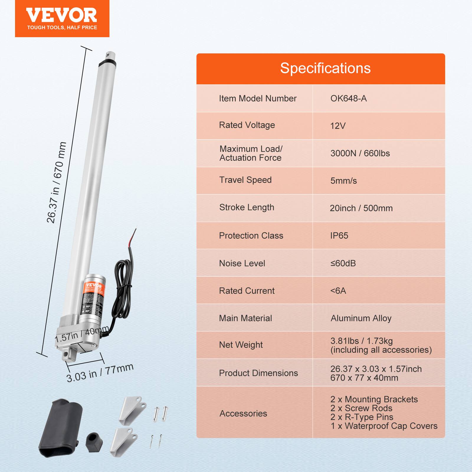 VEVOR TOUGH TOOLS. HALF PRICE

Specifications

Item Model Number: OK648-A

Rated Voltage: 12V

Maximum Load/Actuation Force: 3000N / 660lbs

Travel Speed: 5mm/s

Stroke Length: 20inch / 500mm

Protection Class: IP65

Noise Level: <60dB

Rated Current: <6A

Main Material: Aluminum Alloy

Net Weight: 3.81lbs / 1.73kg (including all accessories)

Product Dimensions: 26.37 x 3.03 x 1.57inch / 670 x 77 x 40mm

Accessories: 2 x Mounting Brackets, 2 x Screw Rods, 2 x R-Type Pins, 1 x Waterproof Cap Covers