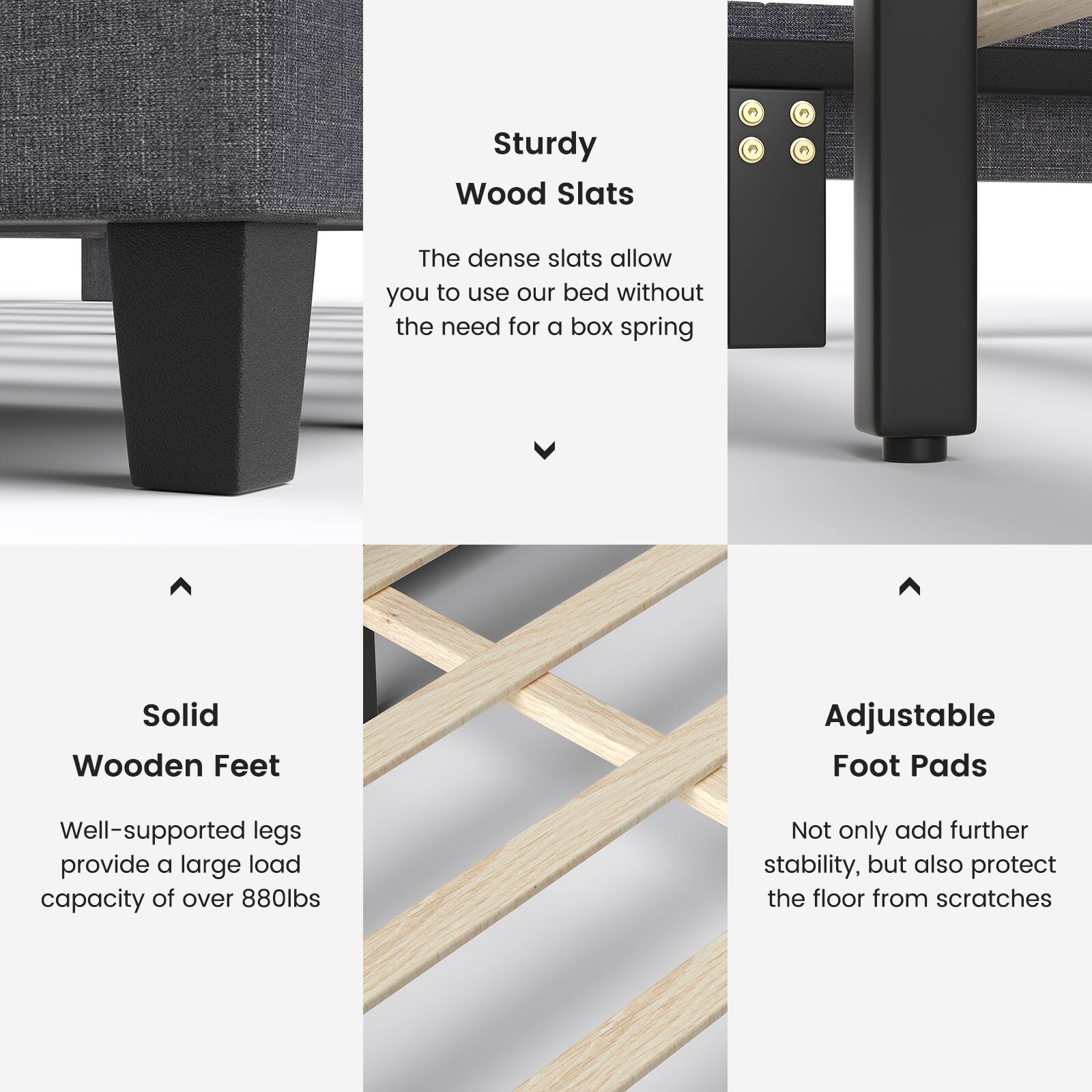Sturdy Wood Slats
The dense slats allow you to use our bed without the need for a box spring

Solid Wooden Feet
Well-supported legs provide a large load capacity of over 880lbs

Adjustable Foot Pads
Not only add further stability, but also protect the floor from scratches