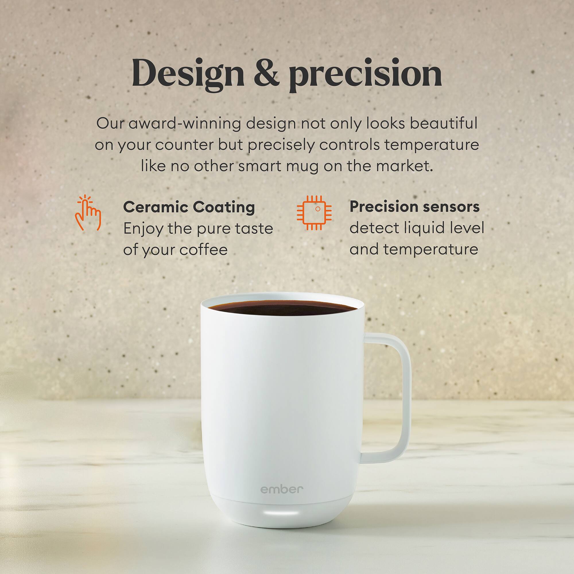 Design & Precision: Our award-winning design not only looks beautiful on your counter but precisely controls temperature like no other smart mug on the market. Ceramic Coating: Enjoy the pure taste of your coffee. Precision sensors detect liquid level and temperature ember.