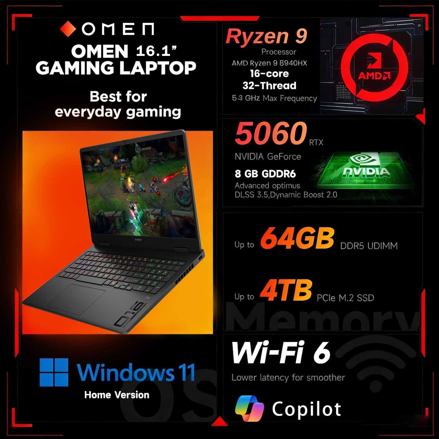 OMEN 16.1" GAMING LAPTOP  
Best for everyday gaming

Ryzen 9  
Processor  
AMD Ryzen 9 8940HX  
16-core  
32-Thread  
5.3 GHz Max Frequency

5060 RTX  
NVIDIA GeForce  
8 GB GDDR6  
Advanced optimus  
DLSS 3.5, Dynamic Boost 2.0

Up to 64GB DDR5 UDIMM  
Up to 4TB PCIe M.2 SSD

Wi-Fi 6  
Lower latency for smoother

Windows 11  
Home Version

Copilot