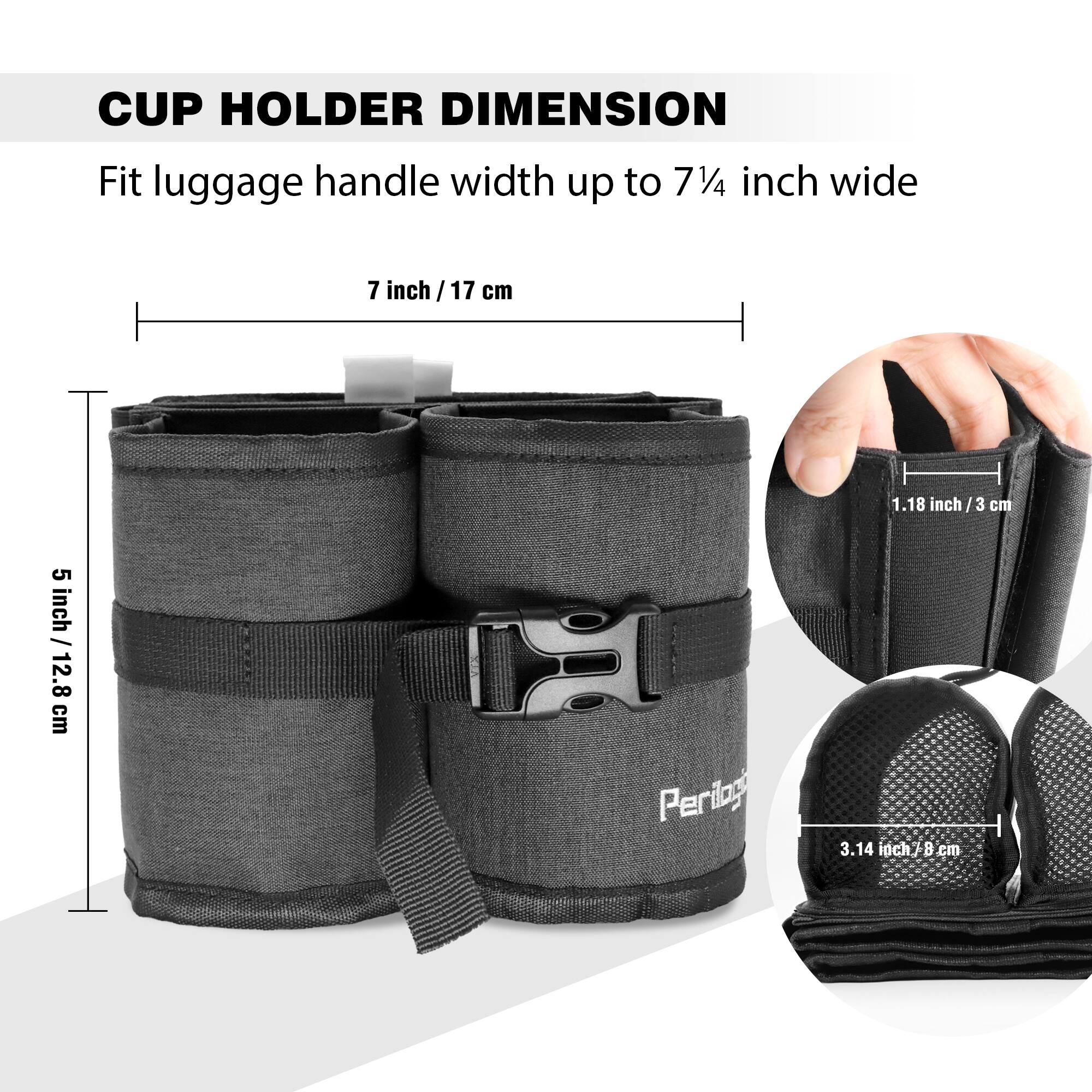CUP HOLDER DIMENSION  
Fit luggage handle width up to 7¼ inch wide  

- 7 inch / 17 cm  
- 5 inch / 12.8 cm  
- 1.18 inch / 3 cm  
- 3.14 inch / 8 cm  

Perilog
