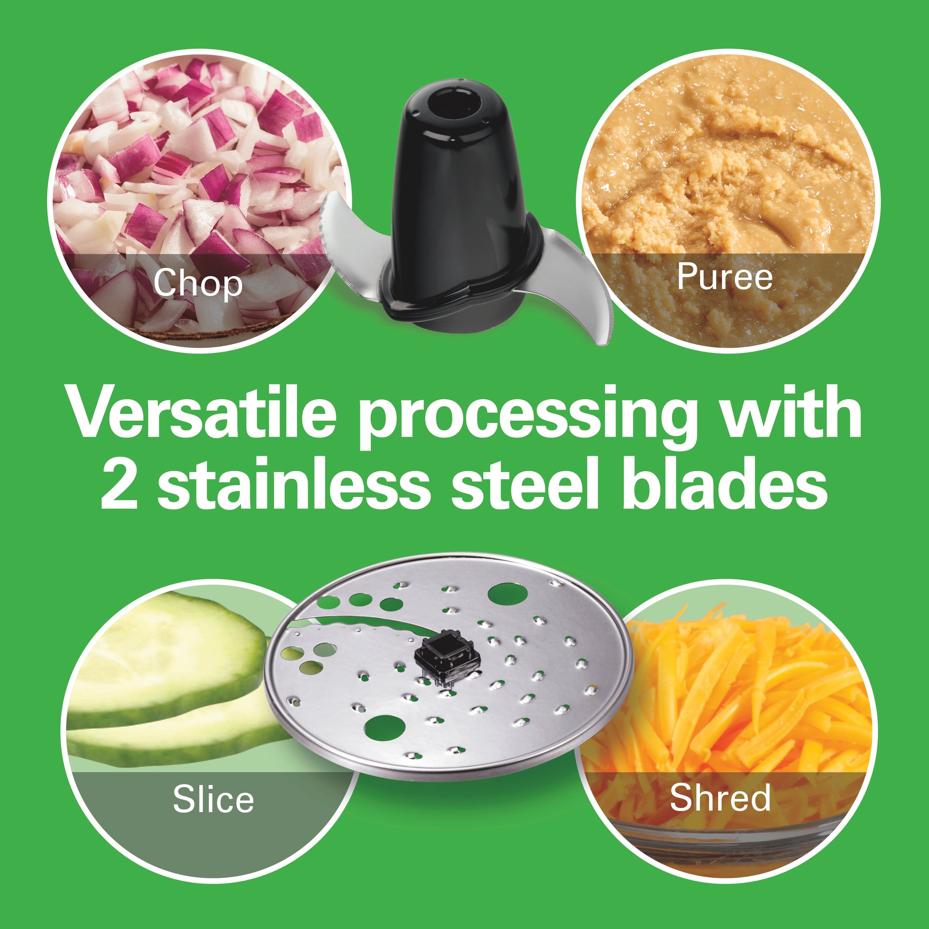 Versatile processing with 2 stainless steel blades
Chop
Puree
Slice
Shred