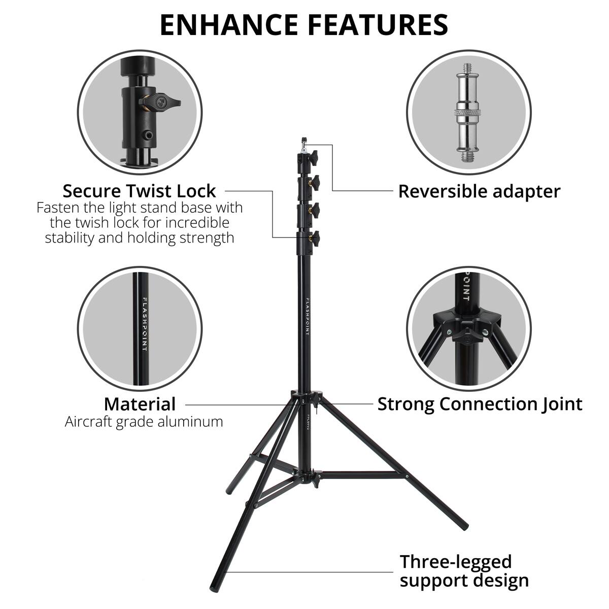 ENHANCE FEATURES

Secure Twist Lock
Fasten the light stand base with the twist lock for incredible stability and holding strength

Reversible adapter

Material
Aircraft grade aluminum

Strong Connection Joint

Three-legged support design