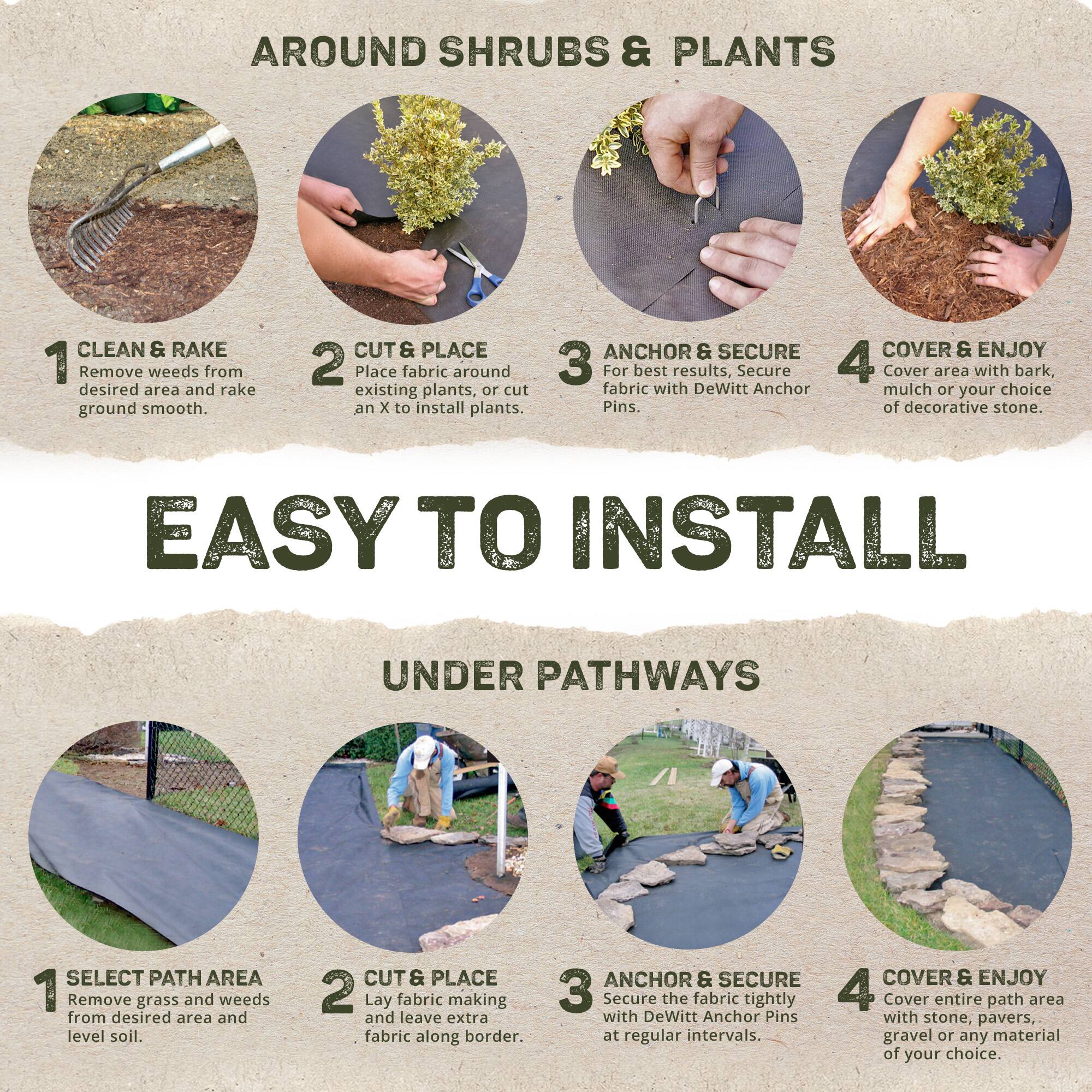 **AROUND SHRUBS & PLANTS**

1. **CLEAN & RAKE**  
   Remove weeds from desired area and rake ground smooth.

2. **CUT & PLACE**  
   Place fabric around existing plants, or cut an X to install plants.

3. **ANCHOR & SECURE**  
   For best results, secure fabric with DeWitt Anchor Pins.

4. **COVER & ENJOY**  
   Cover area with bark, mulch or your choice of decorative stone.

---

**EASY TO INSTALL**

**UNDER PATHWAYS**

1. **SELECT PATH AREA**  
   Remove grass and weeds from desired area and level soil.

2. **CUT & PLACE**  
   Lay fabric making and leave extra fabric along border.

3. **ANCHOR & SECURE**  
   Secure the fabric tightly with DeWitt Anchor Pins at regular intervals.

4. **COVER & ENJOY**  
   Cover entire path area with stone, pavers, gravel or any material of your choice.