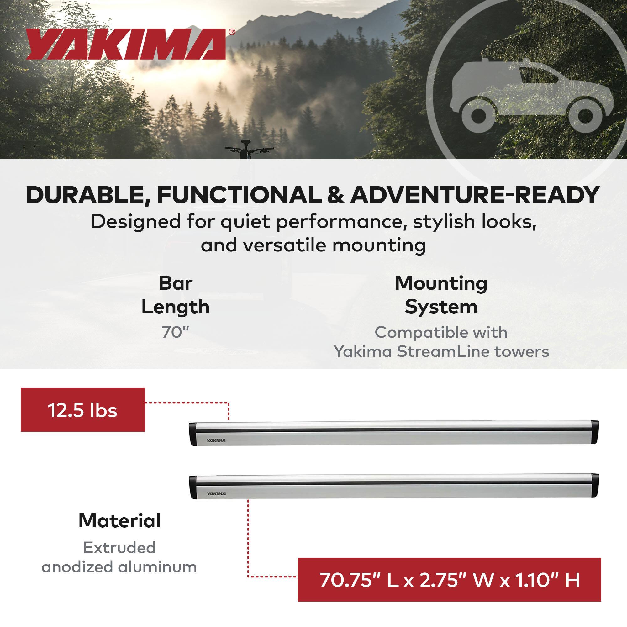 YAKIMA

DURABLE, FUNCTIONAL & ADVENTURE-READY  
Designed for quiet performance, stylish looks, and versatile mounting

Bar Length  
70"

Mounting System  
Compatible with Yakima StreamLine towers

12.5 lbs

Material  
Extruded anodized aluminum

70.75" L x 2.75" W x 1.10" H