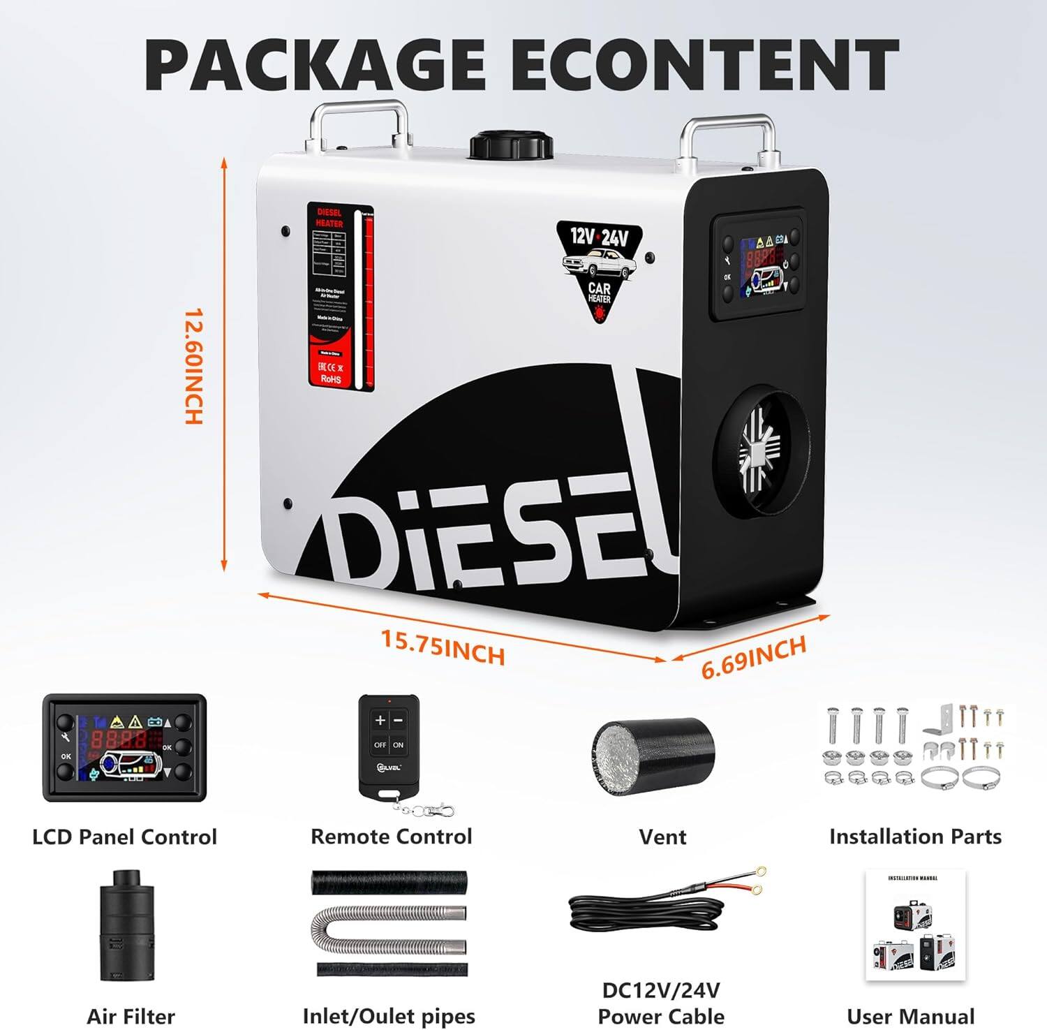 PACKAGE CONTENT

- 12.60INCH
- 15.75INCH
- 6.69INCH

- 12V 24V
- Diesel Heater

- Car Heater

- LCD Panel Control
- Remote Control
- Vent
- Installation Parts
- Air Filter
- Inlet/Outlet pipes
- DC12V/24V Power Cable
- User Manual