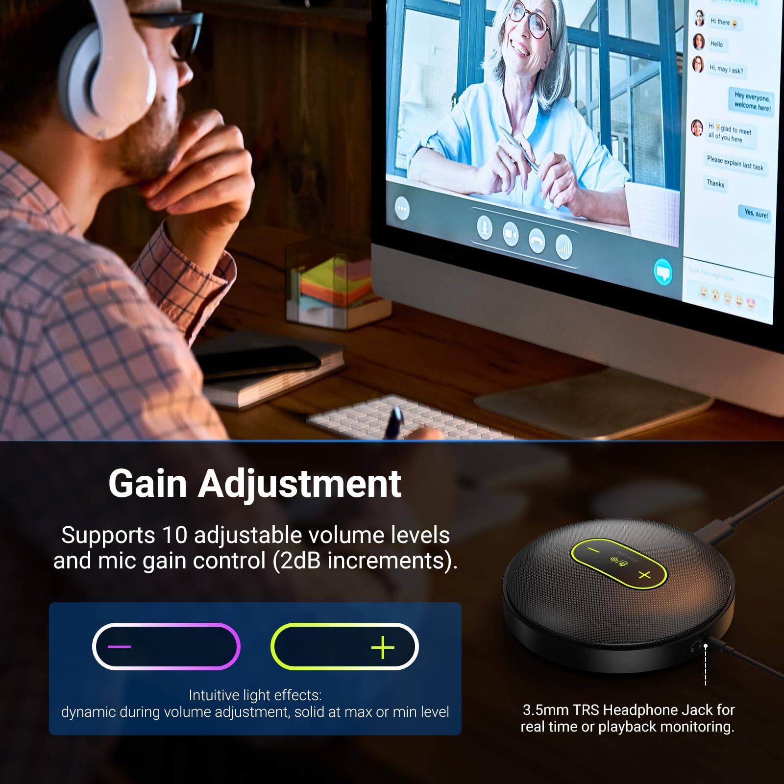 Hi there Melle M, may I ask? Hi everyone, welcome here! Hi, I'm glad to meet all of you here. Please explain the task. Thanks. Yes, sure! Gain Adjustment Supports 10 adjustable volume levels and mic gain control (2dB increments). Intuitive light effects: dynamic during volume adjustment, solid at max or min level. 3.5mm TRS Headphone Jack for real-time or playback monitoring.