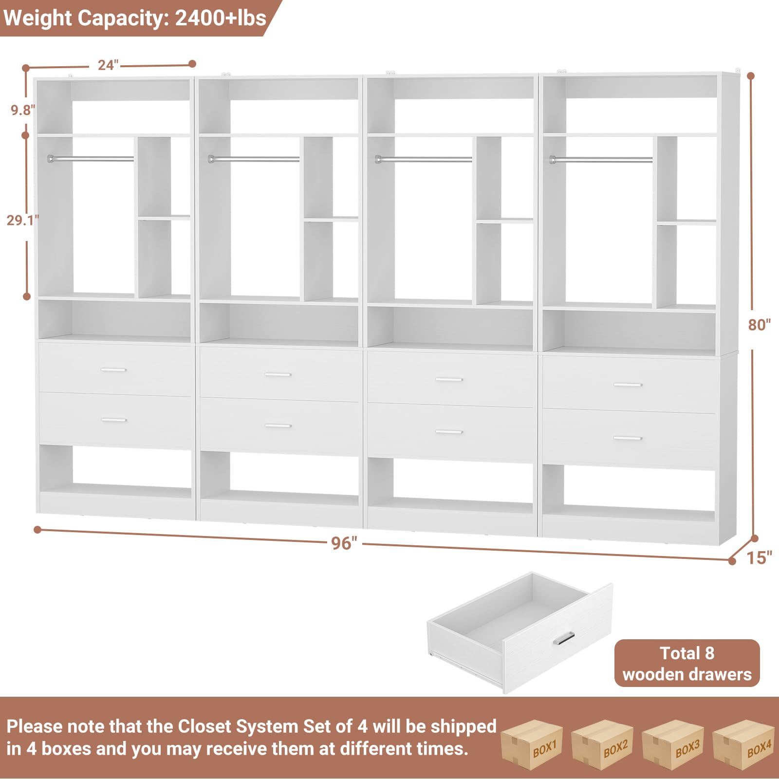 Weight Capacity: 2400+lbs  
24" 9.8" 29.1' 80" 96" 15"  
Total 8 wooden drawers  

Please note that the Closet System Set of 4 will be shipped in 4 boxes and you may receive them at different times.  
BOX1 BOX2 BOX3 BOX4