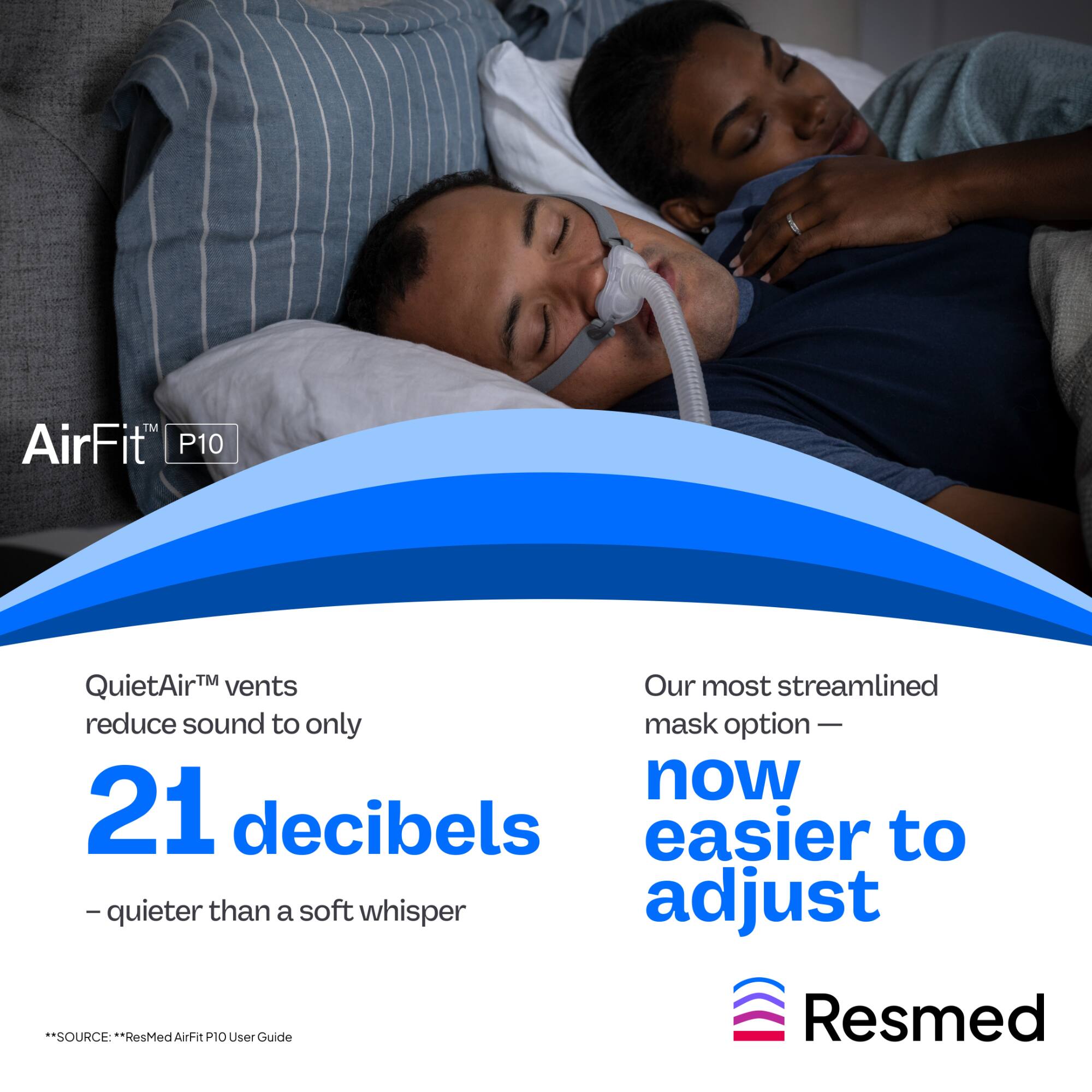 AirFit™ P10

QuietAir™ vents reduce sound to only 21 decibels – quieter than a soft whisper

Our most streamlined mask option – now easier to adjust

*SOURCE: ResMed AirFit P10 User Guide

Resmed