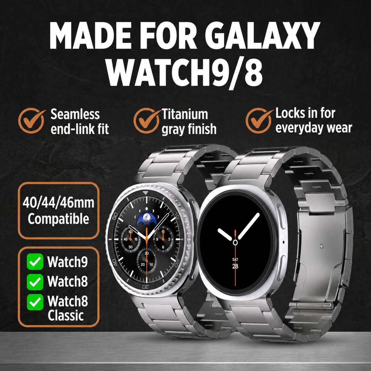 MADE FOR GALAXY WATCH9/8

Seamless end-link fit
Titanium gray finish
Locks in for everyday wear

40/44/46mm Compatible

Watch9
Watch8
Watch8 Classic