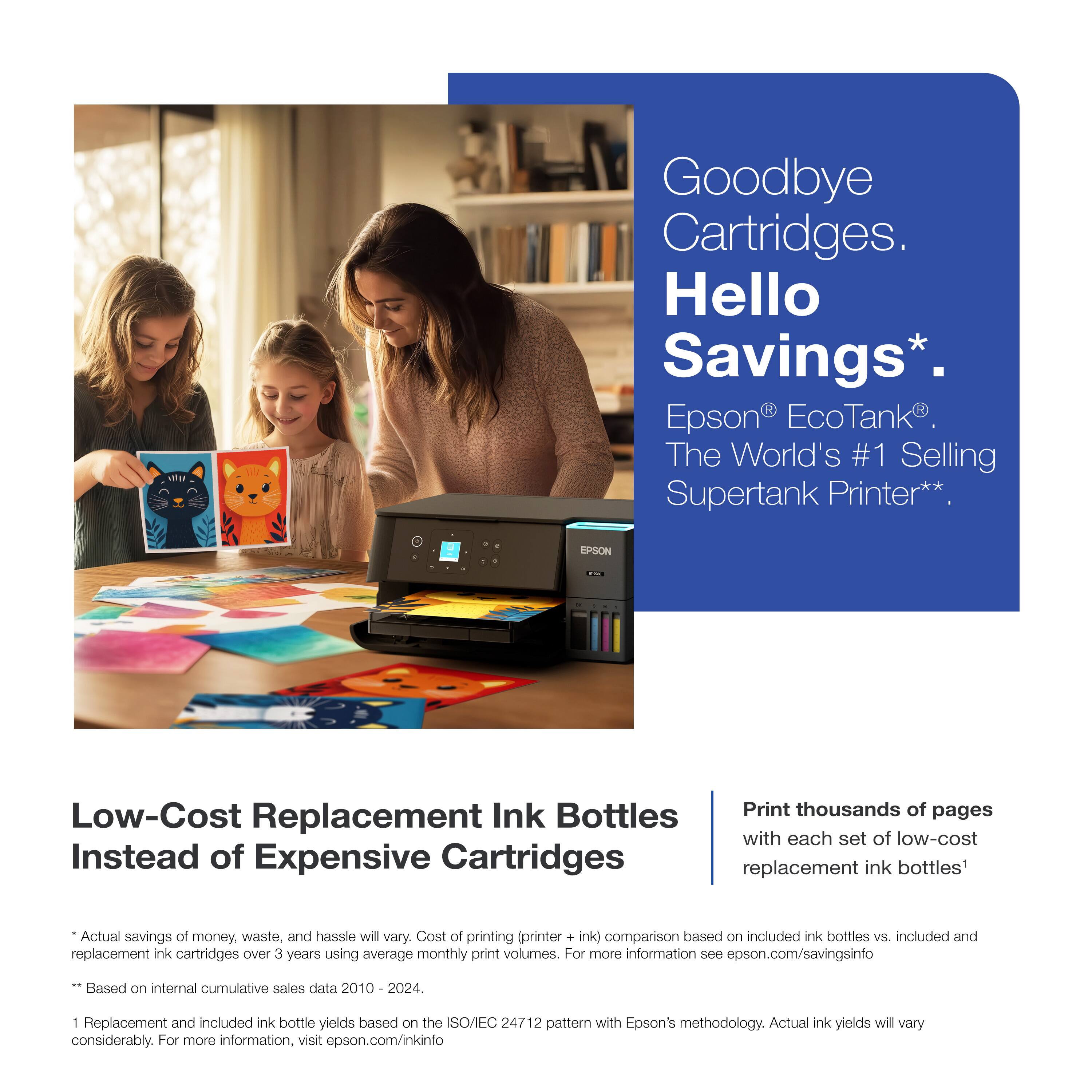 Goodbye Cartridges.  
Hello Savings*.  

Epson® EcoTank®  
The World's #1 Selling Supertank Printer**  

Low-Cost Replacement Ink Bottles  
Instead of Expensive Cartridges  

Print thousands of pages  
with each set of low-cost replacement ink bottles*  

*Actual savings of money, waste, and hassle will vary. Cost of printing (printer + ink) comparison based on included ink bottles vs. included and replacement ink cartridges over 3 years using average monthly print volumes. For more information see epson.com/savingsinfo  
**Based on internal cumulative sales data 2010 - 2024.  
1 Replacement and included ink bottle yields based on the ISO/IEC 24712 pattern with Epson's methodology. Actual ink yields will vary considerably. For more information, visit epson.com/inkinfo