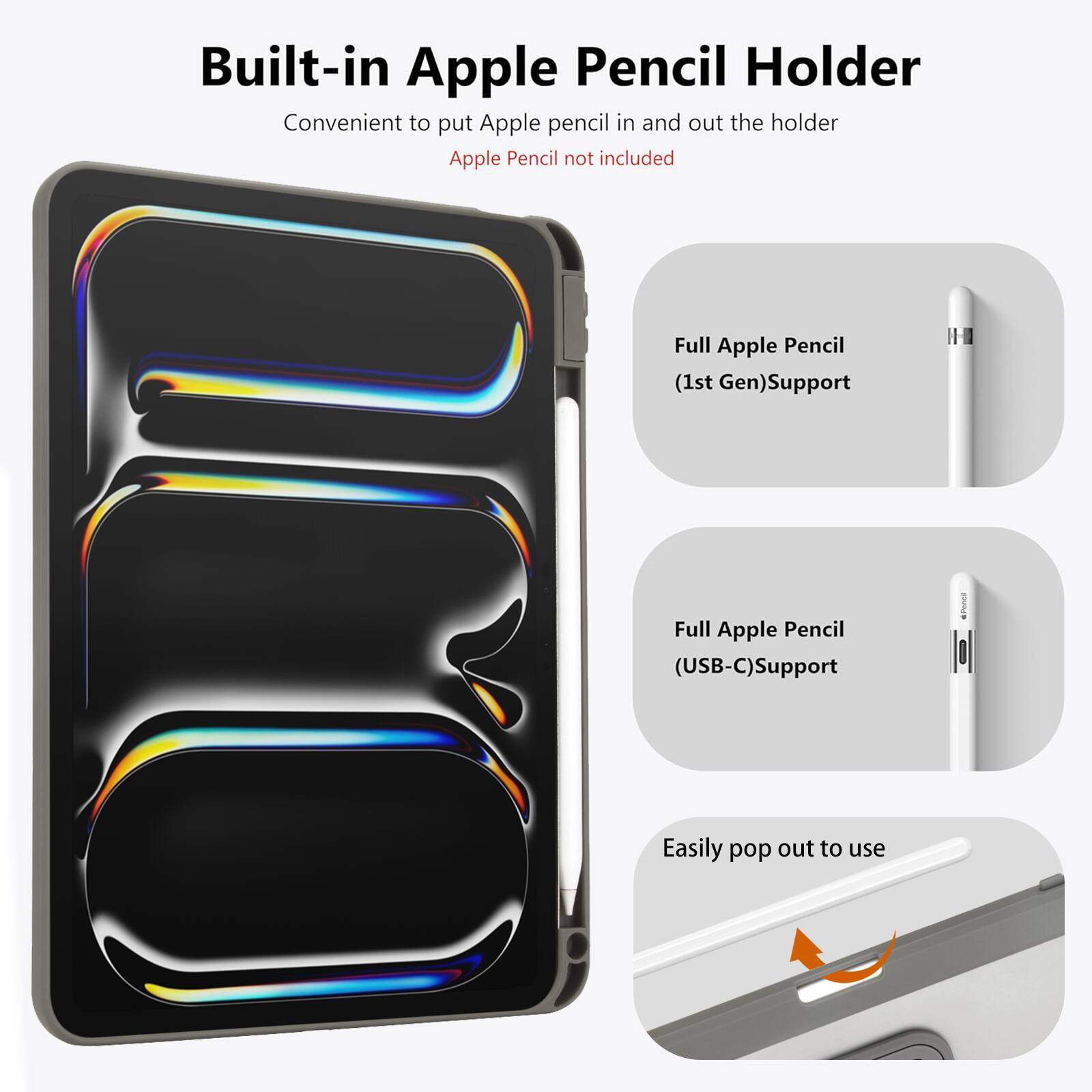 Built-in Apple Pencil Holder  
Convenient to put Apple pencil in and out the holder  
Apple Pencil not included  

Full Apple Pencil (1st Gen) Support  
Full Apple Pencil (USB-C) Support  
Easily pop out to use