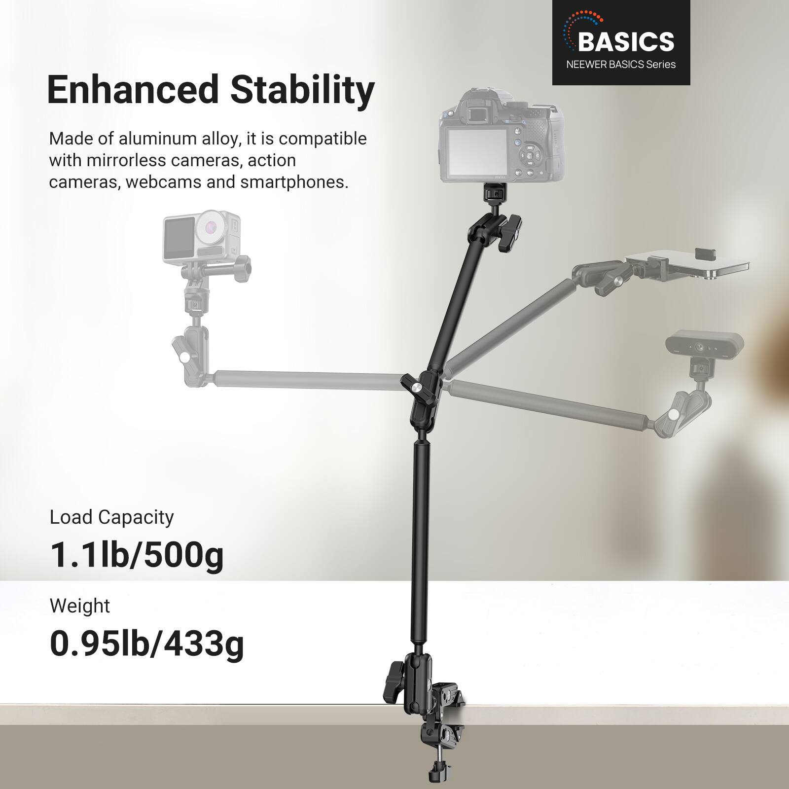 Enhanced Stability

Made of aluminum alloy, it is compatible with mirrorless cameras, action cameras, webcams and smartphones.

BASICS NEENER BASICS Series

Load Capacity 1.1lb/500g

Weight 0.95lb/433g