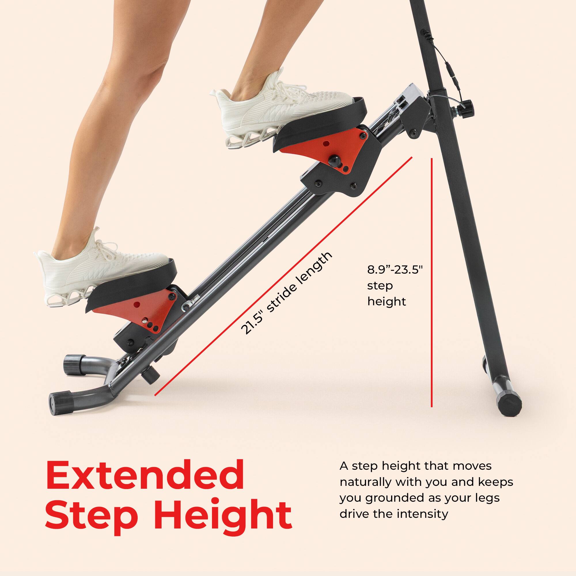 length stride 21.5"  
8.9"-23.5" step height  

A step height that moves naturally with you and keeps you grounded as your legs drive the intensity  

Extended Step Height