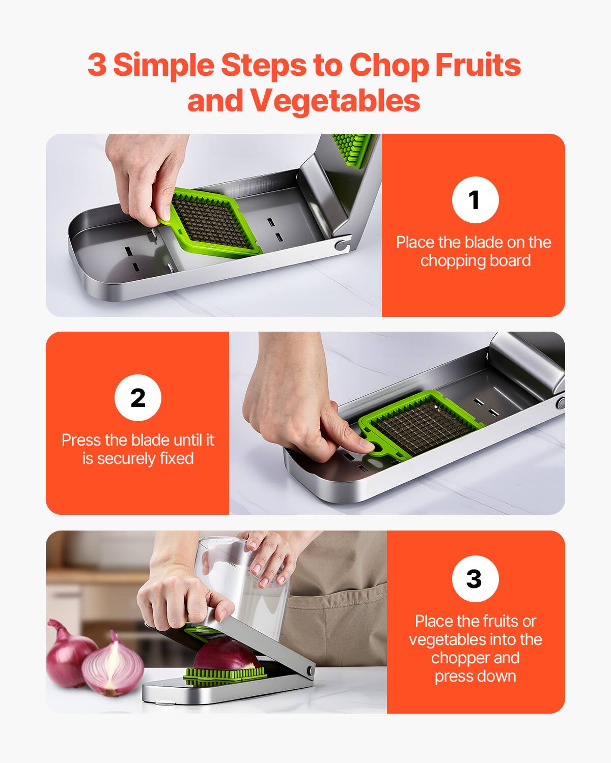 3 Simple Steps to Chop Fruits and Vegetables

1. Place the blade on the chopping board

2. Press the blade until it is securely fixed

3. Place the fruits or vegetables into the chopper and press down