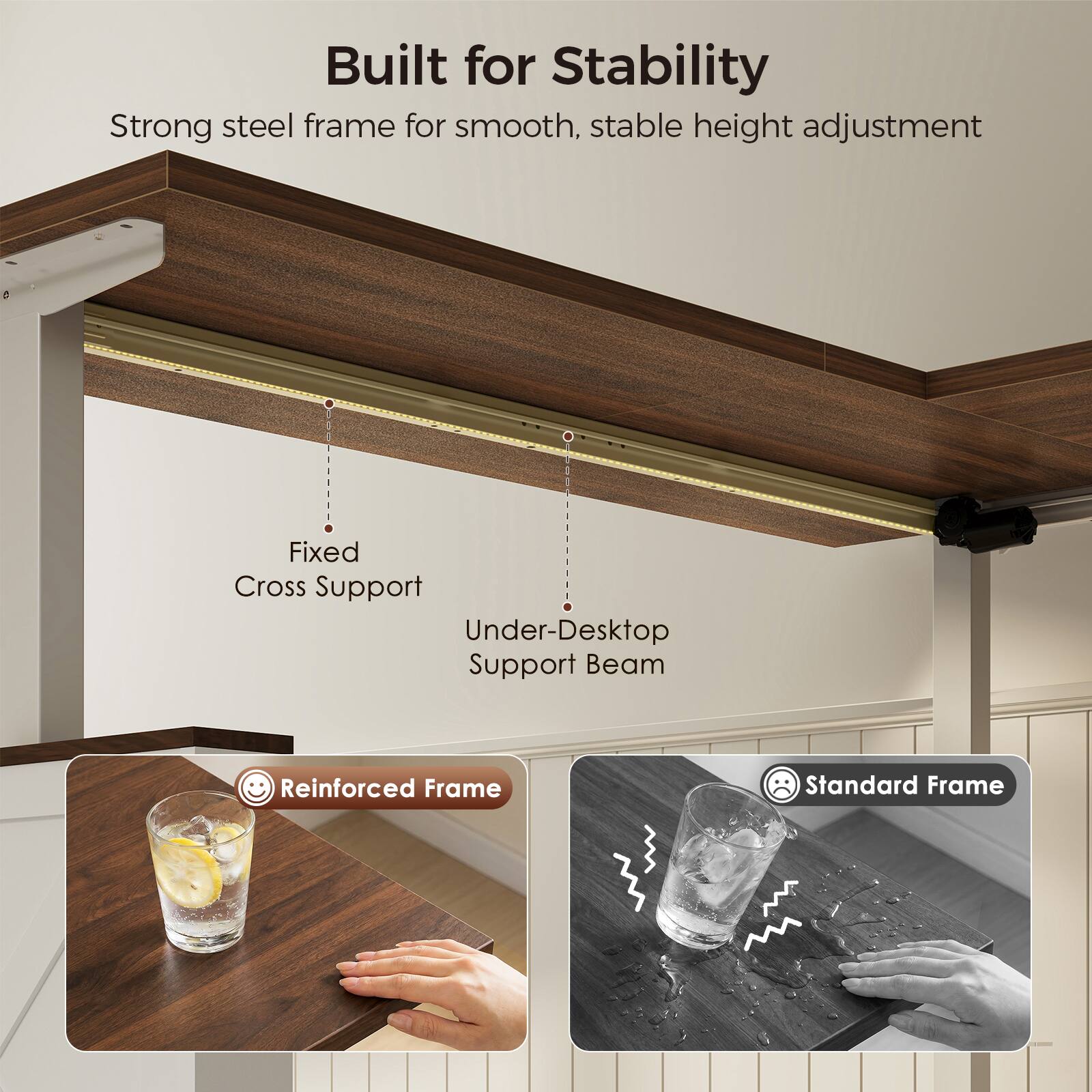 Built for Stability  
Strong steel frame for smooth, stable height adjustment  
Fixed Cross Support  
Under-Desktop Support Beam  
Reinforced Frame  
Standard Frame
