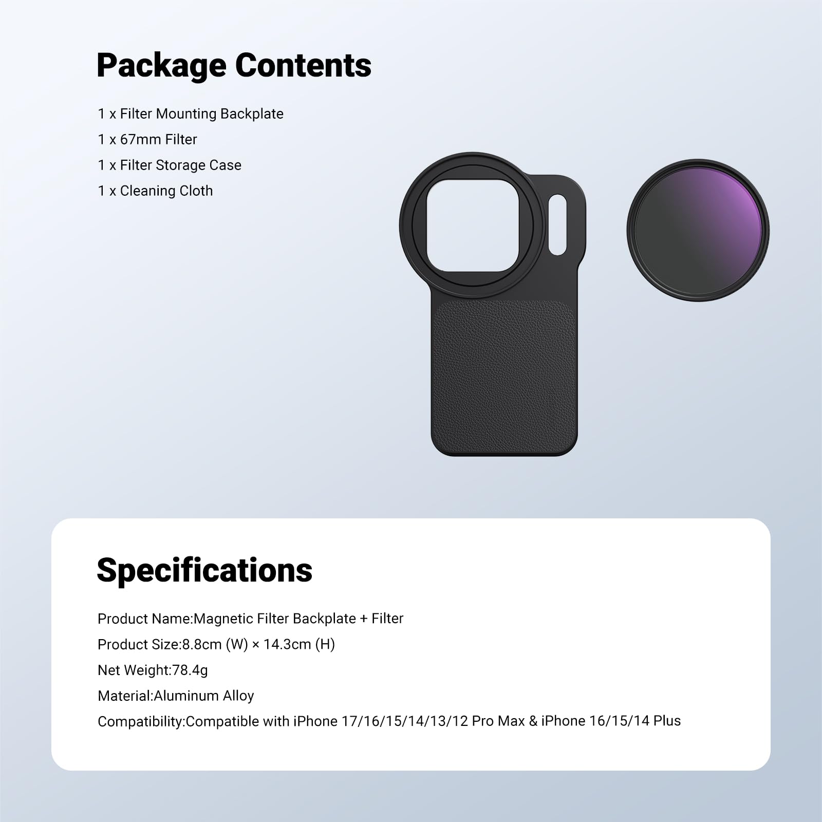 Package Contents  
1 x Filter Mounting Backplate  
1 x 67mm Filter  
1 x Filter Storage Case  
1 x Cleaning Cloth  

Specifications  
Product Name: Magnetic Filter Backplate + Filter  
Product Size: 8.8cm (W) x 14.3cm (H)  
Net Weight: 78.4g  
Material: Aluminum Alloy  
Compatibility: Compatible with iPhone 17/16/15/14/13/12 Pro Max & iPhone 16/15/14 Plus