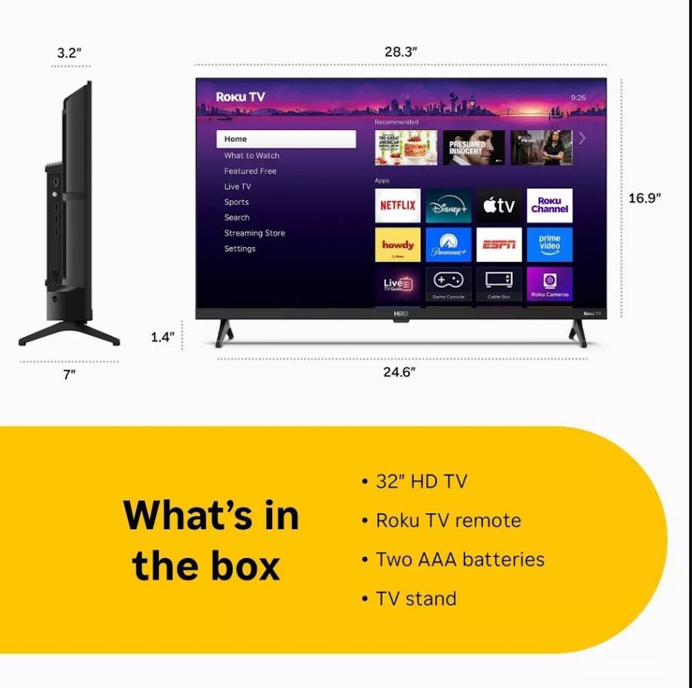 3.2" 28.3" Roku TV 9:26 Home What to Watch Featured Free Live TV Sports Search Apps NETFLIX Disney+ Roku Channel 16.9" Streaming Store Settings howdy ESPN Prime Video Live TV Same TA Roku Cameras 1.4" 7" 24.6" What's in the box 32" HD TV Roku TV remote Two AAA batteries TV stand