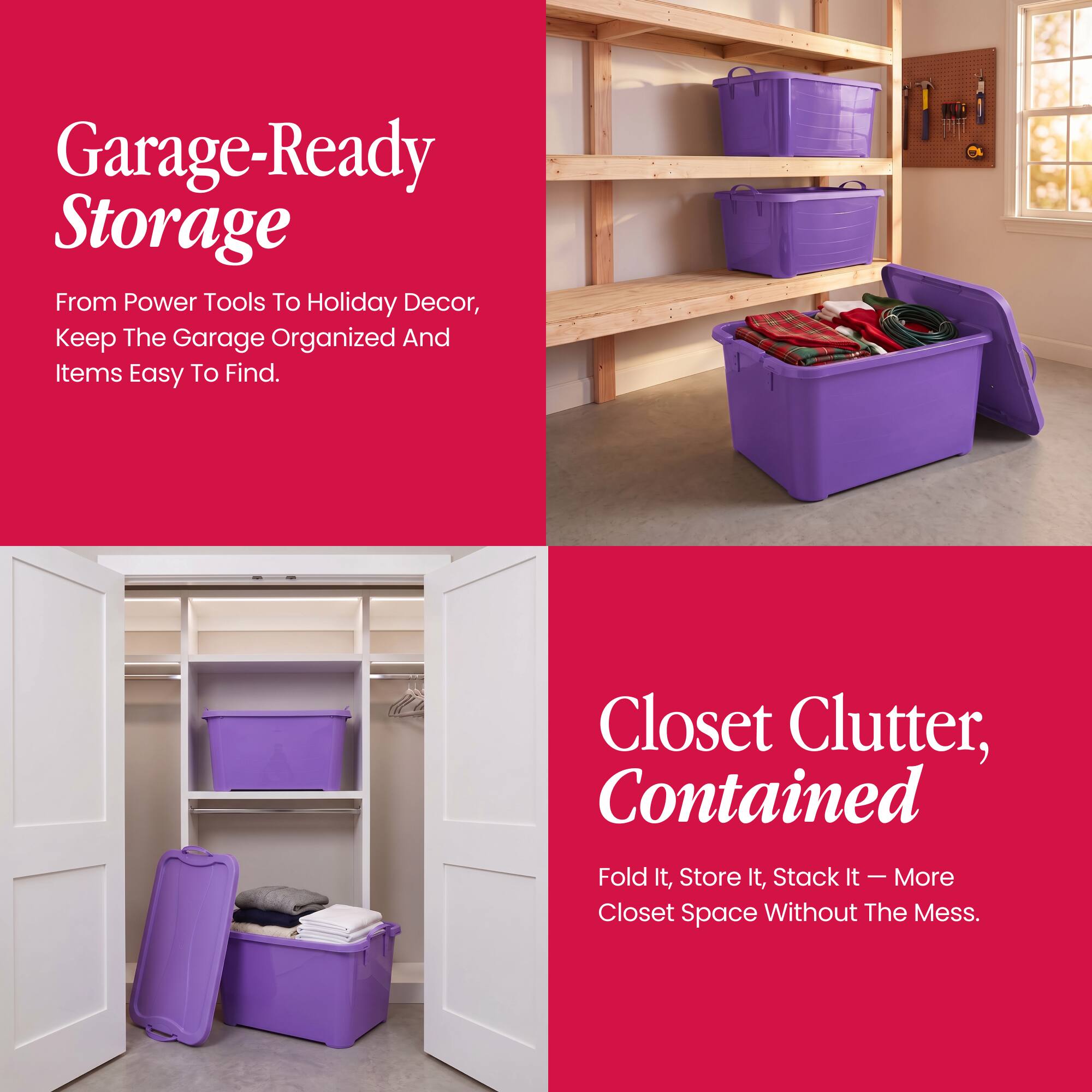 Garage-Ready Storage  
From Power Tools To Holiday Decor, Keep The Garage Organized And Items Easy To Find.

Closet Clutter, Contained  
Fold It, Store It, Stack It - More Closet Space Without The Mess.
