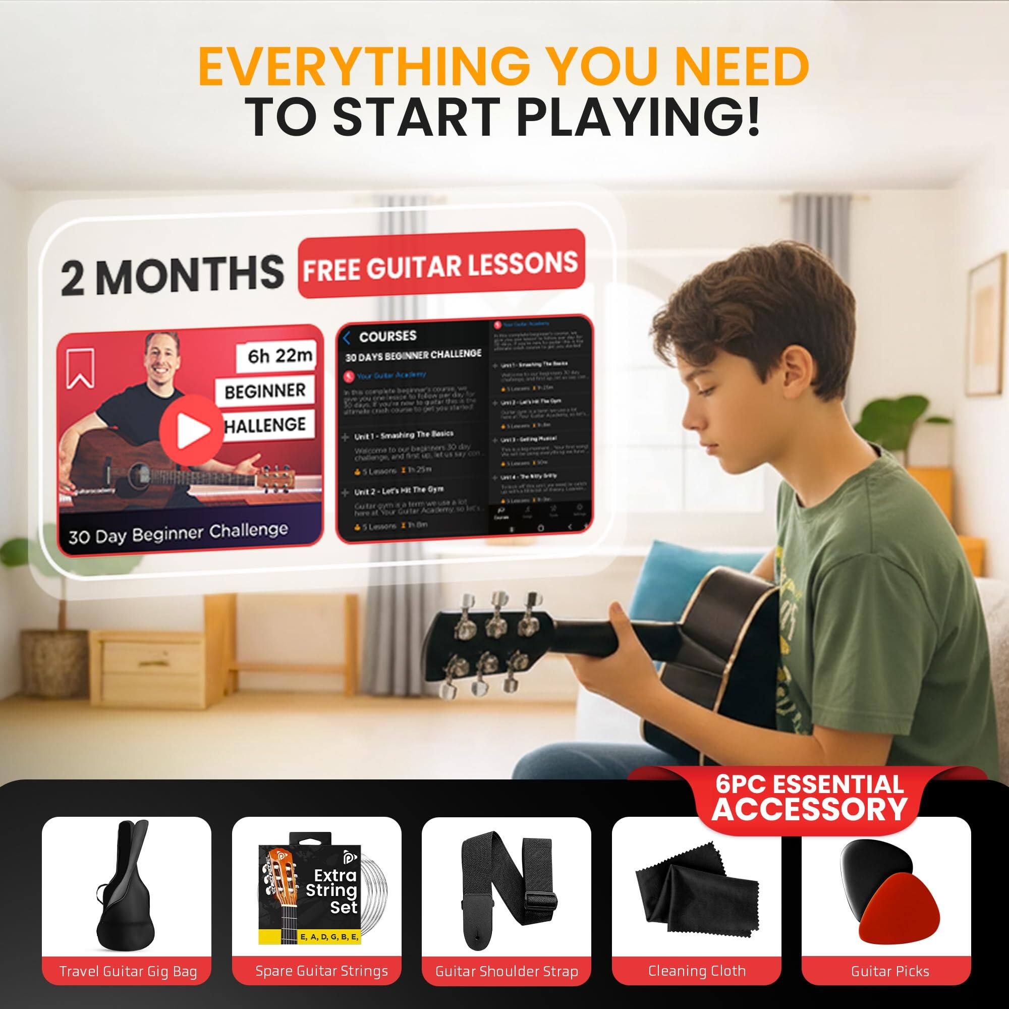 EVERYTHING YOU NEED TO START PLAYING!

2 MONTHS FREE GUITAR LESSONS

6h 22m BEGINNER COURSES
30 Day Beginner Challenge

- 30 DAYS BEGINNER CHALLENGE
- 6PC ESSENTIAL ACCESSORY

- Travel Guitar Gig Bag
- Spare Guitar Strings
- Guitar Shoulder Strap
- Cleaning Cloth
- Guitar Picks