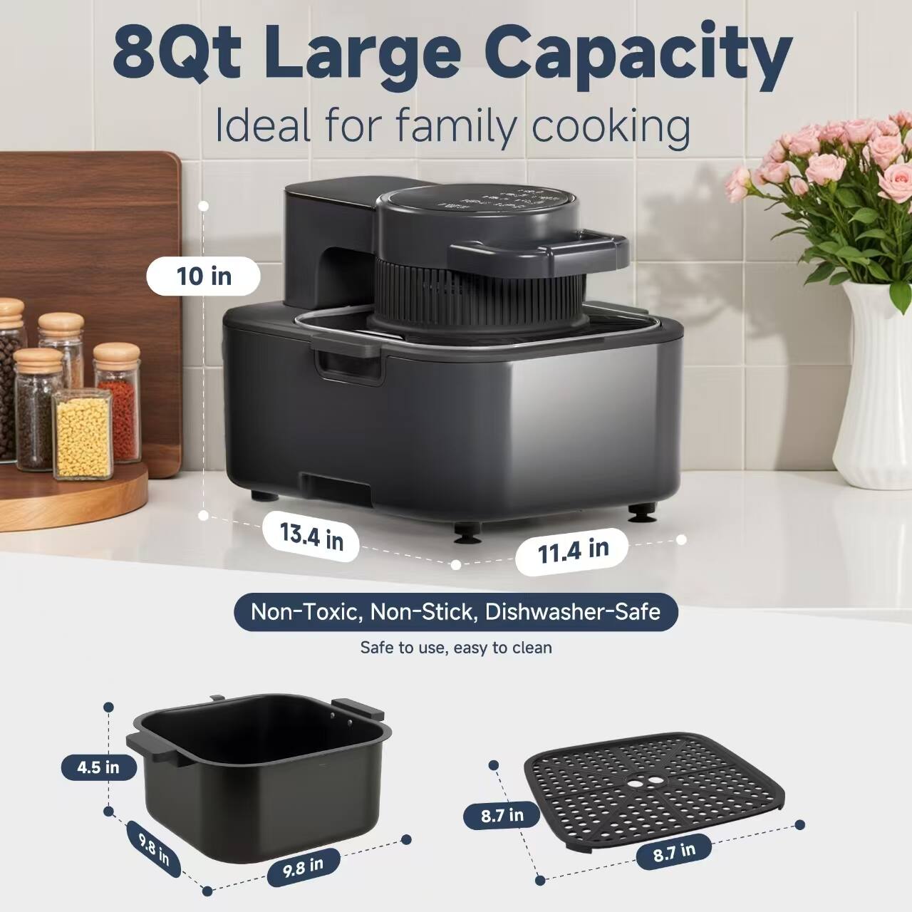 8Qt Large Capacity  
Ideal for family cooking  

10 in  
13.4 in  
11.4 in  

Non-Toxic, Non-Stick, Dishwasher-Safe  
Safe to use, easy to clean  

4.5 in  
9.8 in  
9.8 in  
8.7 in  
8.7 in