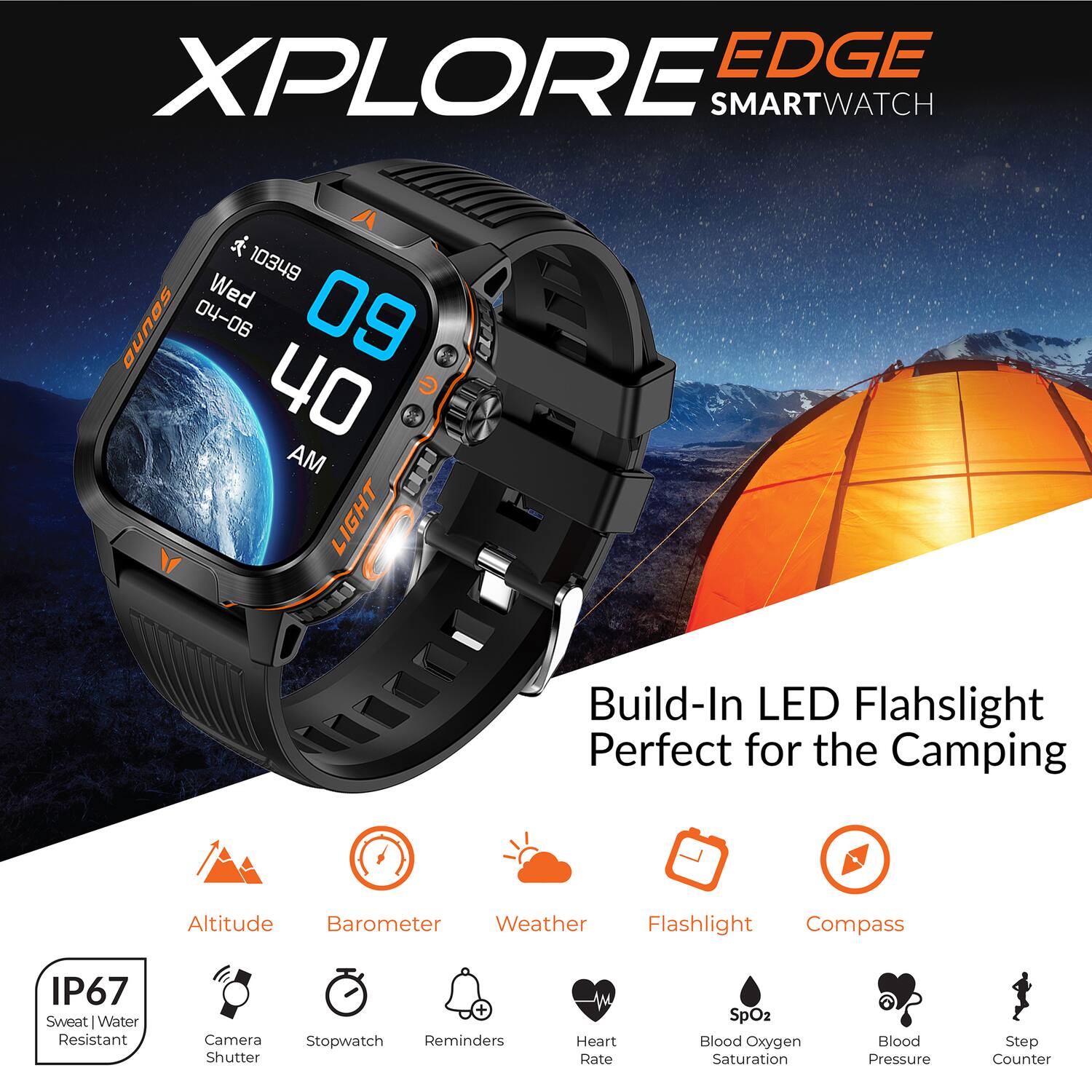 XPLORE EDGE SMARTWATCH

- SOUND
- 10349
- Wed
- 04-06
- 09:40 AM
- Build-In LED Flashlight
- Perfect for the Camping
- Altitude Barometer
- Weather Flashlight Compass
- IP67 Sweat Water Resistant
- Camera shutter + Stopwatch
- Reminders
- Heart Rate
- SpO2 Blood Oxygen Saturation
- Blood Pressure
- Step Counter