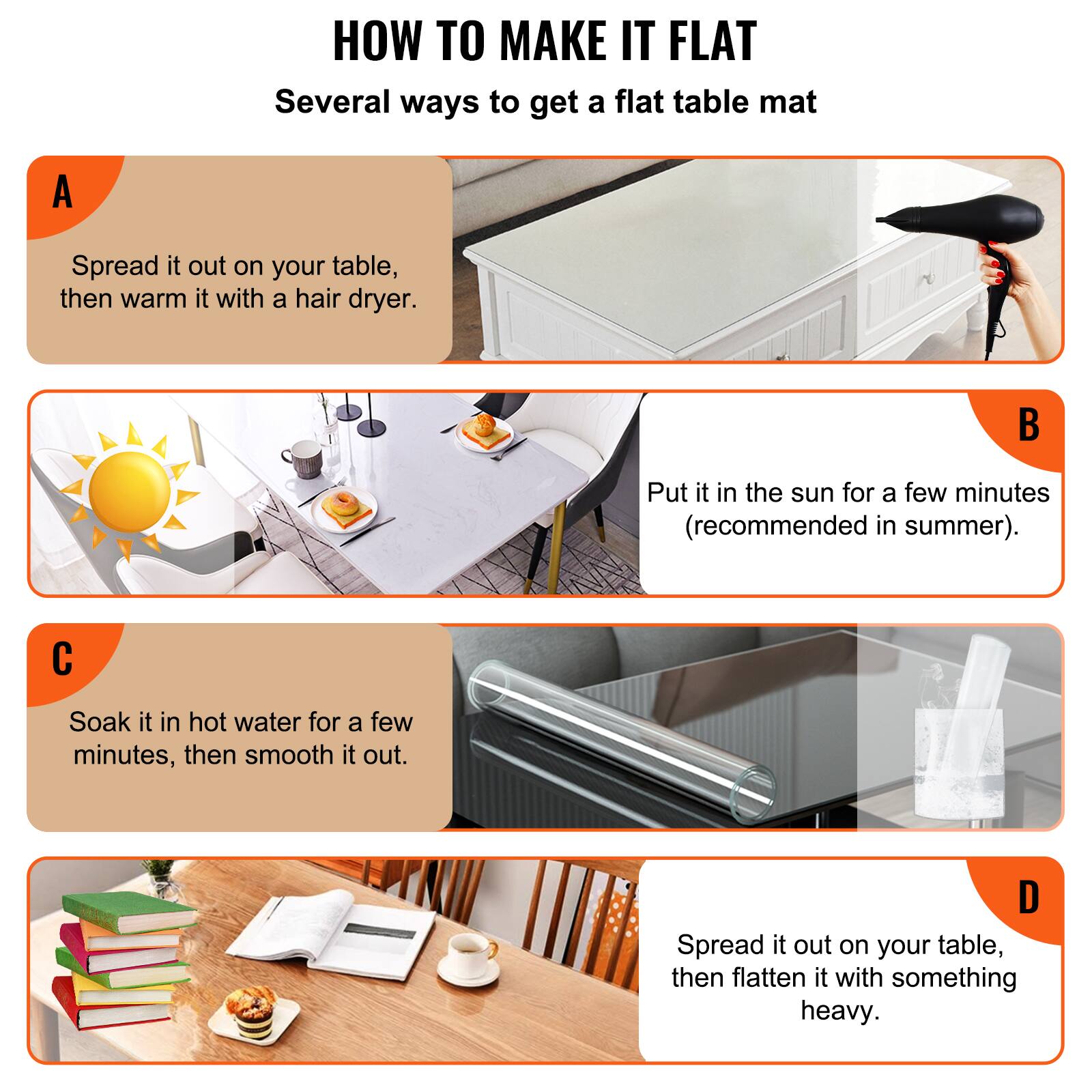 HOW TO MAKE IT FLAT  
Several ways to get a flat table mat

A  
Spread it out on your table, then warm it with a hair dryer.

B  
Put it in the sun for a few minutes (recommended in summer).

C  
Soak it in hot water for a few minutes, then smooth it out.

D  
Spread it out on your table, then flatten it with something heavy.