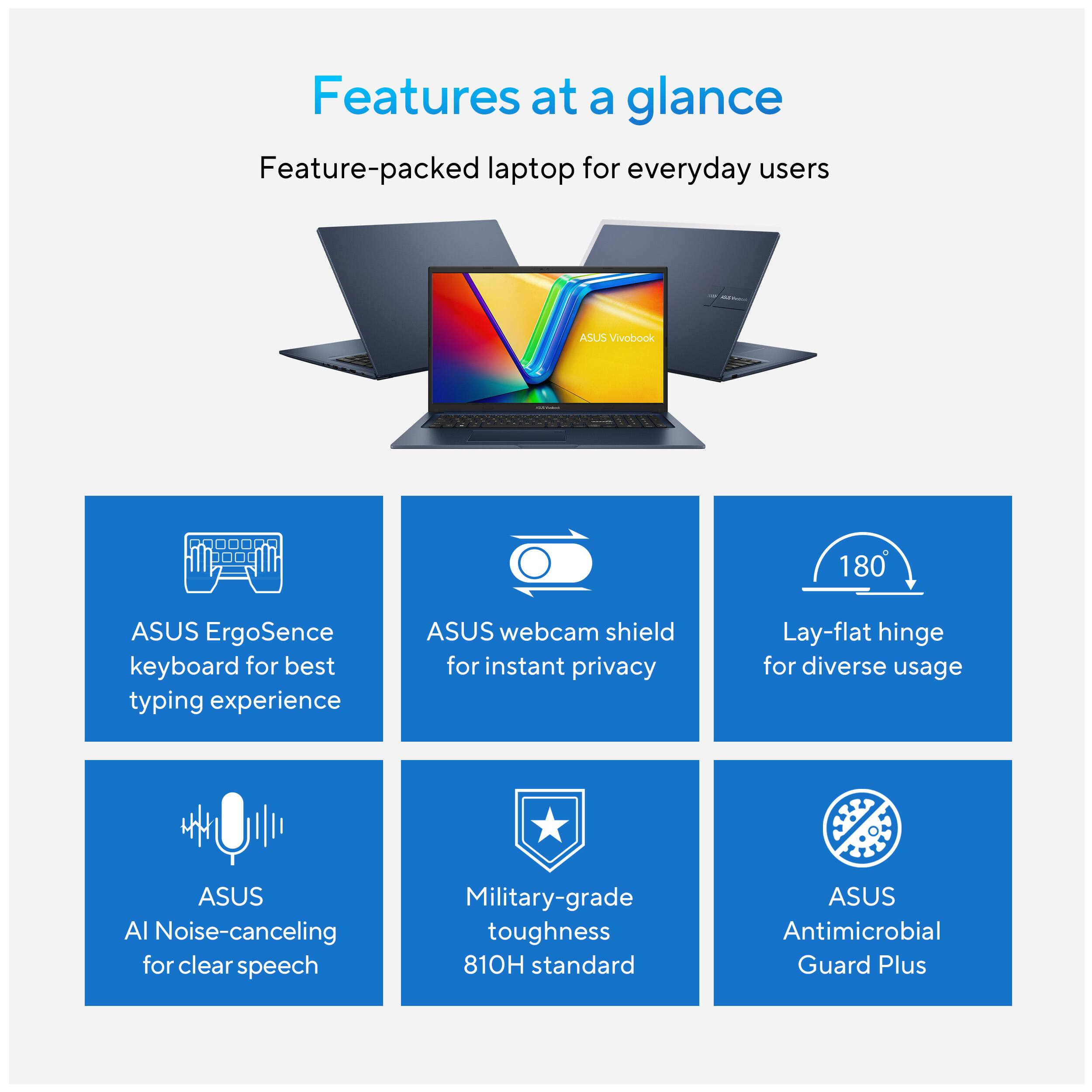 Features at a glance

Feature-packed laptop for everyday users

- ASUS ErgoSense keyboard for best typing experience
- ASUS webcam shield for instant privacy
- Lay-flat hinge for diverse usage
- ASUS AI Noise-canceling for clear speech
- Military-grade toughness 810H standard
- ASUS Antimicrobial Guard Plus