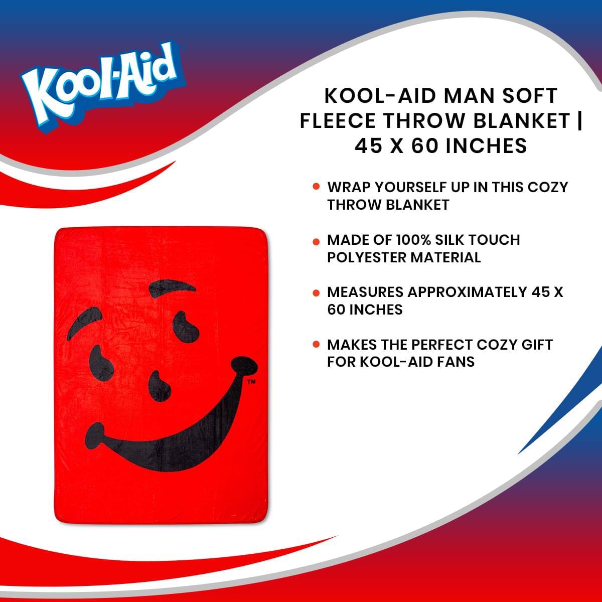 Kool-Aid  
KOOL-AID MAN SOFT FLEECE THROW BLANKET | 45 X 60 INCHES  
- WRAP YOURSELF UP IN THIS COZY THROW BLANKET  
- MADE OF 100% SILK TOUCH POLYESTER MATERIAL  
- MEASURES APPROXIMATELY 45 X 60 INCHES  
- MAKES THE PERFECT COZY GIFT FOR KOOL-AID FANS